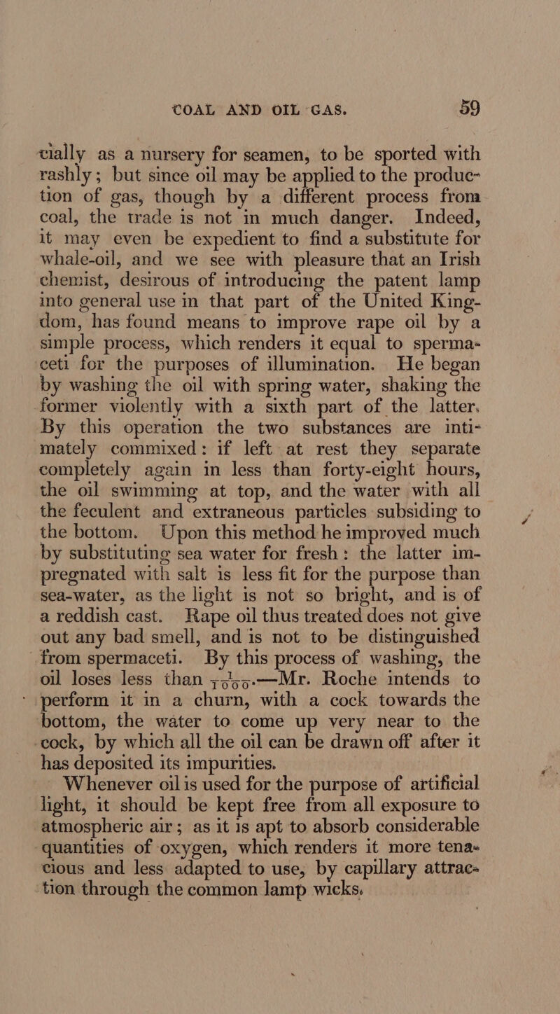 vially as a nursery for seamen, to be sported with rashly ; but since oil may be applied to the produc- tion of gas, though by a different process froma coal, the trade is not in much danger. Indeed, it may even be expedient to find a substitute for whale-oil, and we see with pleasure that an Irish chemist, desirous of introducing the patent lamp into general use in that part of the United King- dom, has found means to improve rape oil by a simple process, which renders it equal to sperma- ceti for the purposes of illumination. He began by washing the oil with spring water, shaking the former violently with a sixth part of the latter. By this operation the two substances are inti- mately commixed: if left at rest they separate completely again in less than forty-eight hours, the oil swimming at top, and the water with all the feculent and extraneous particles subsiding to the bottom. Upon this method he improved much by substituting sea water for fresh: the latter im- pregnated with salt is less fit for the purpose than sea-water, as the light is not so bright, and is of a reddish cast. Rape oil thus treated does not give out any bad smell, and is not to be distinguished from spermaceti. By this process of washing, the oil loses less than +,55.-—Mr. Roche intends to perform it in a churn, with a cock towards the bottom, the water to come up very near to the cock, by which all the oil can be drawn off after it has deposited its impurities. | Whenever oil is used for the purpose of artificial light, it should be kept free from all exposure to atmospheric air; as it is apt to absorb considerable quantities of oxygen, which renders it more tena- cious and less adapted to use, by capulary attrac- tion through the common lamp wicks.