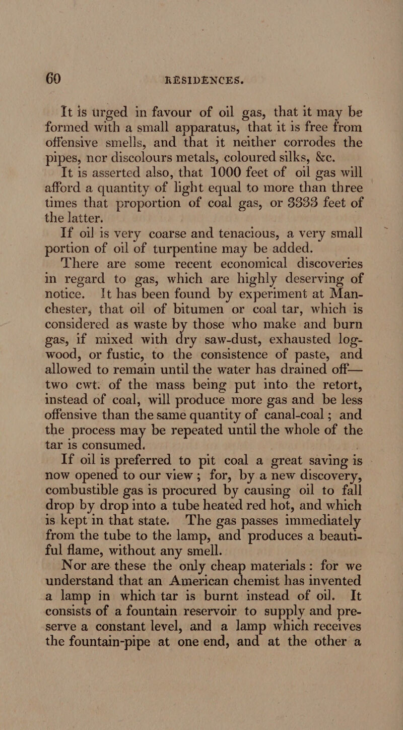 It is urged in favour of oil gas, that it may be formed with a small apparatus, that it 1s free from offensive smells, and that it neither corrodes the pipes, nor discolours metals, coloured silks, &amp;c. It is asserted also, that 1000 feet of oil gas will afford a quantity of light equal to more than three times that proportion of coal gas, or 3333 feet of the latter. If oil is very coarse and tenacious, a very small portion of oil of turpentine may be added. There are some recent economical discoveries in regard to gas, which are highly deserving of notice. It has been found by experiment at Man- chester, that oil of bitumen or coal tar, which is considered as waste by those who make and burn gas, if mixed with dry saw-dust, exhausted log- wood, or fustic, to the consistence of paste, and allowed to remain until the water has drained off— two cwt. of the mass bemg put into the retort, instead of coal, will produce more gas and be less offensive than the same quantity of canal-coal ; and the process es be repeated until the whole of the tar 1s consumed. If oil is preferred to pit coal a great saving is now ested to our view; for, by a new discovery, combustible gas is procured by causing oil to fall drop by drop into a tube heated red hot, and which is kept in that state. The gas passes immediately from the tube to the lamp, and produces a beauti- ful flame, without any smell. Nor are these the only cheap materials: for we understand that an American chemist has invented a lamp in which tar is burnt instead of oil. It consists of a fountain reservoir to supply and pre- serve a constant level, and a lamp which receives the fountain-pipe at one end, and at the other a