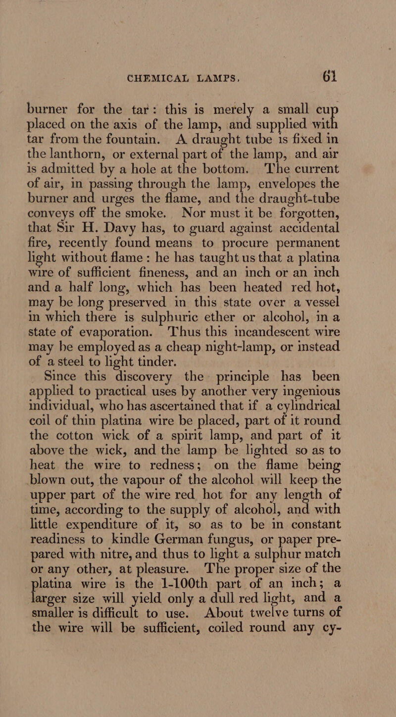 burner for the tar: this is merely a small cu placed on the axis of the lamp, and supplied wit tar from the fountain. A draught tube 1s fixed in the lanthorn, or external part of the lamp, and air is admitted by a hole at the bottom. The current of air, in passing through the lamp, envelopes the burner and urges the flame, and the draught-tube conveys off the smoke. Nor must it be forgotten, that Sir H. Davy has, to guard against accidental fire, recently found means to procure permanent light without flame: he has taught us that a platina wire of sufficient fineness, and an inch or an inch and a half long, which has been heated red hot, may be long preserved in this state over a vessel in which there is sulphuric ether or alcohol, ina state of evaporation. Thus this incandescent wire may he employed as a cheap night-lamp, or instead of a steel to light tinder. Since this discovery the principle has been applied to practical uses by another very ingenious individual, who has ascertained that if a cylindrical coil of thin platina wire be placed, part of it round the cotton wick of a spirit lamp, and part of it above the wick, and the lamp be lighted so as to heat the wire to redness; on the flame being blown out, the vapour of the alcohol will keep the upper part of the wire red hot for any length of time, according to the supply of alcohol, and with little expenditure of it, so as to be in constant readiness to kindle German fungus, or paper pre- pared. with nitre, and thus to light a sulphur match or any other, at pleasure. The proper size of the platina wire is the 1-100th part of an inch; a larger size will yield only a dull red light, and a smaller is difficult to use. About twelve turns of the wire will be sufficient, coiled round any cy-