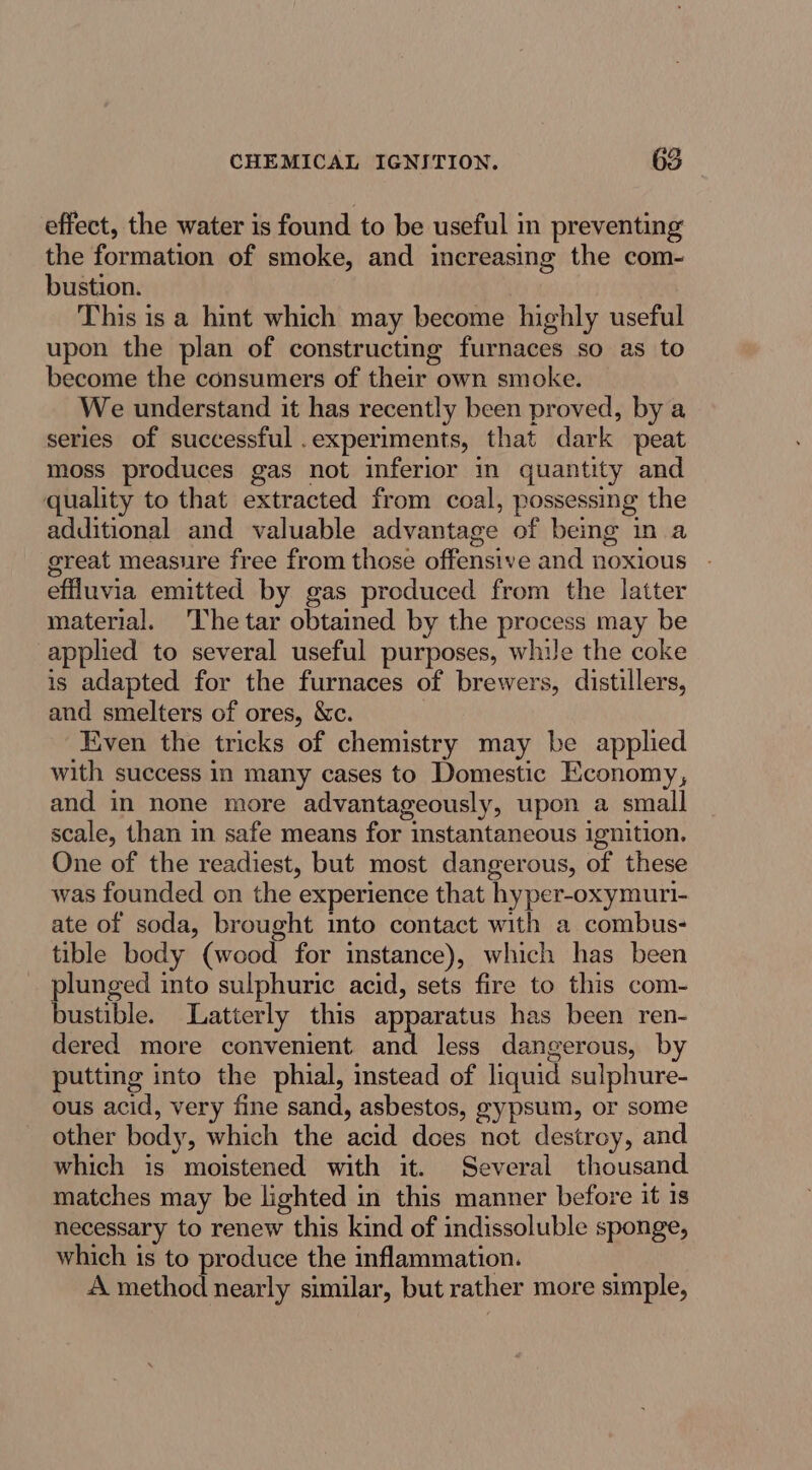 effect, the water is found to be useful in preventing the formation of smoke, and increasing the com- bustion. This is a hint which may become highly useful upon the plan of constructing furnaces so as to become the consumers of their own smoke. We understand it has recently been proved, by a series of successful .experiments, that dark peat moss produces gas not inferior in quantity and quality to that extracted from coal, possessing the additional and valuable advantage of being in a great measure free from those offensive and noxious effluvia emitted by gas produced from the latter material. ‘lhe tar obtained by the process may be applied to several useful purposes, whue the coke is adapted for the furnaces of brewers, distillers, and smelters of ores, &c. Even the tricks of chemistry may be applied with success in many cases to Domestic Economy, and in none more advantageously, upon a small scale, than in safe means for instantaneous ignition. One of the readiest, but most dangerous, of these was founded on the experience that hyper-oxymuri- ate of soda, brought into contact with a combus- tible body (wood for instance), which has been plunged into sulphuric acid, sets fire to this com- bustible. Latterly this apparatus has been ren- dered more convenient and less dangerous, by putting into the phial, stead of liquid sulphure- ous acid, very fine sand, asbestos, gypsum, or some other body, which the acid does not destroy, and which is moistened with it. Several thousand matches may be lighted in this manner before it 1s necessary to renew this kind of indissoluble sponge, which is to produce the inflammation. A method nearly similar, but rather more simple,