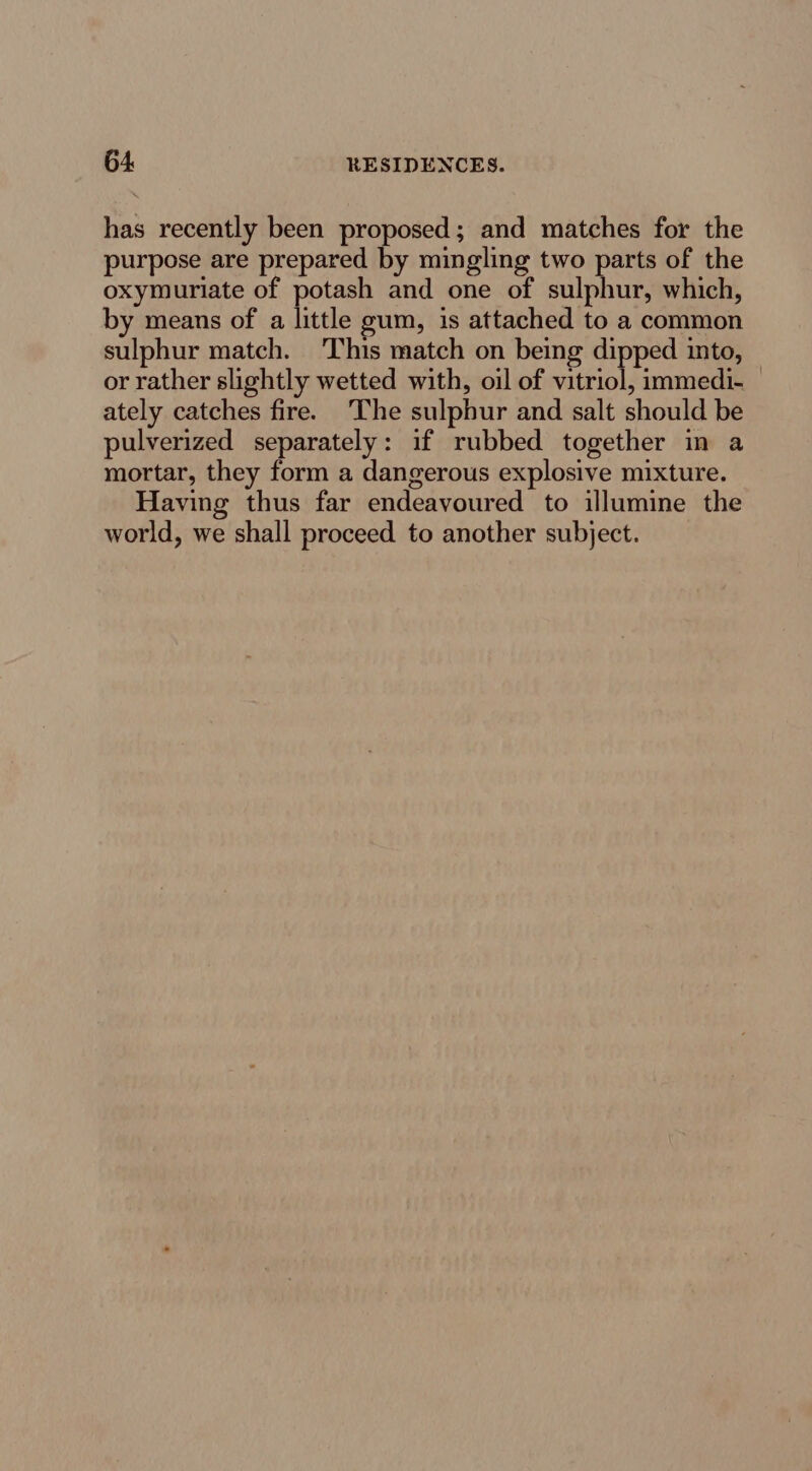 has recently been proposed; and matches for the purpose are prepared by mingling two parts of the oxymuriate of potash and one of sulphur, which, by means of a little gum, is attached to a common sulphur match. This match on being dipped into, or rather slightly wetted with, oil of vitriol, immedi- ately catches fire. ‘The sulphur and salt should be pulverized separately: if rubbed together in a mortar, they form a dangerous explosive mixture. Having thus far endeavoured to illumine the world, we shall proceed to another subject.