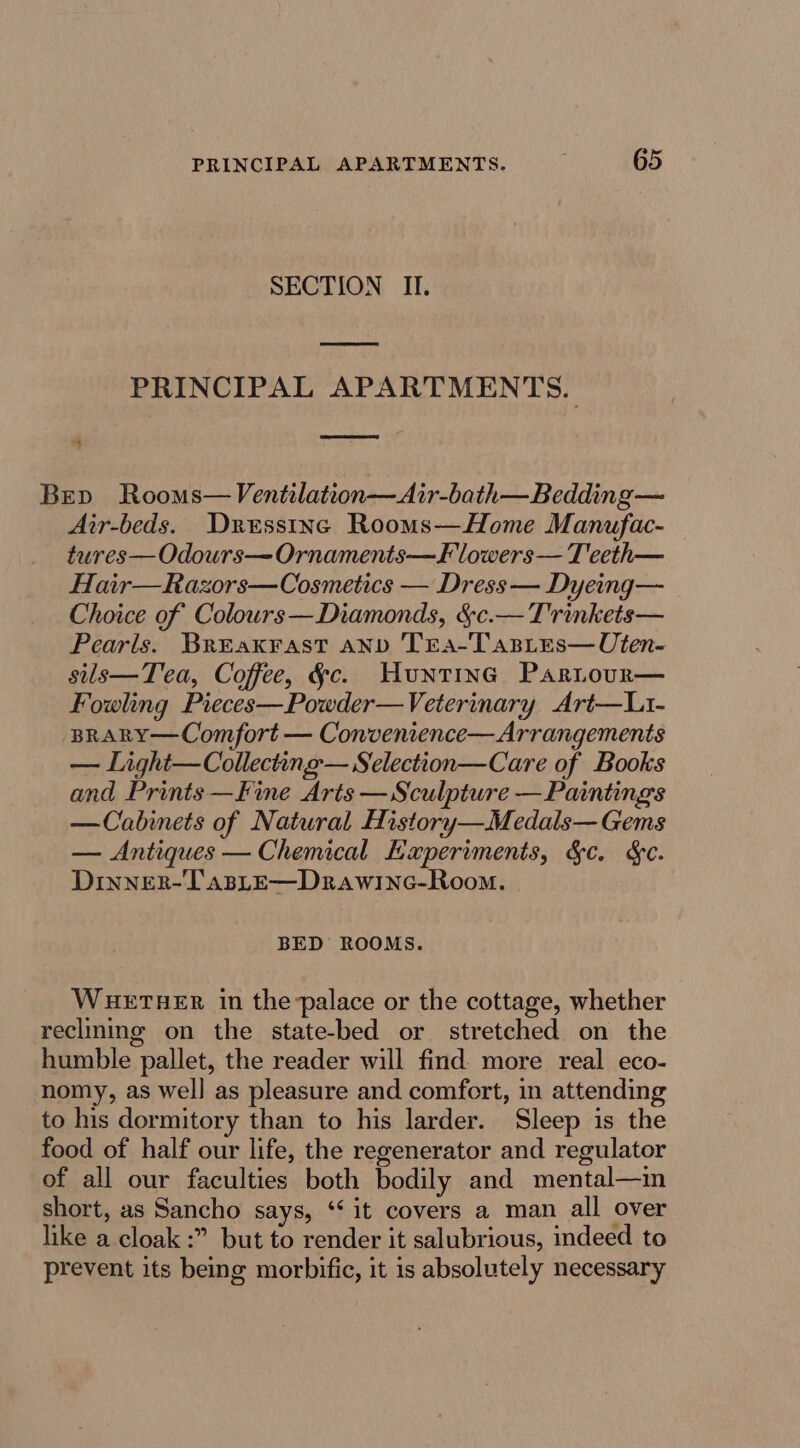 SECTION II. PRINCIPAL APARTMENTS. % Bev Rooms—Ventilation—Air-bath—Bedding— Air-beds. Dressinc Rooms—Home Manufac- tures—Odours—Ornaments—F lowers — T eeth— Hair—Razors—Cosmetics — Dress — Dyeing— Choice of Colours—Diamonds, &amp;c.— Trinkets— Pearls. Breax¥rast anv TrEa-Tasies—Uten- sils—Tea, Coffee, §c. Hunting Partour— Fowling Pieces—Powder—Veterinary Art—Lt- BRARY—Comfort — Convenience—Arrangements — Light— Collecting — Selection—Care of Books and Prints—Fine Arts —Sculpture —Paintings —Cabinets of Natural History—Medals— Gems — Antiques — Chemical Experiments, &amp;c. &amp;. Dinner-TasLE—Drawinc-Room. BED ROOMS. WHETHER in thepalace or the cottage, whether reclining on the state-bed or stretched on the humble pallet, the reader will find more real eco- nomy, as wel] as pleasure and comfort, in attending to his dormitory than to his larder. Sleep is the food of half our life, the regenerator and regulator of all our faculties both bodily and mental—m short, as Sancho says, ‘it covers a man all over like a cloak :” but to render it salubrious, indeed to prevent its being morbific, it is absolutely necessary