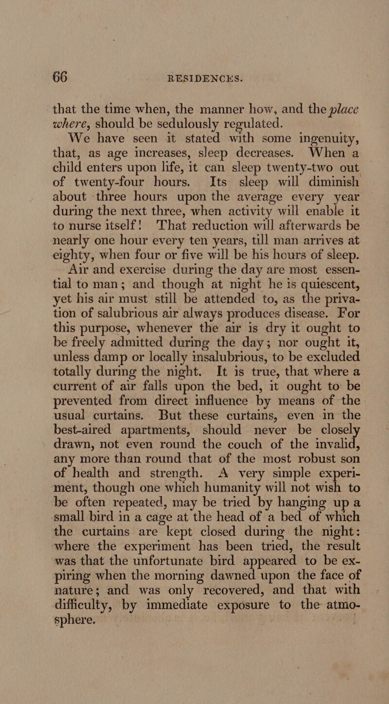 that the time when, the manner how, and the place where, should be sedulously regulated. We have seen it stated with some ingenuity, that, as age increases, sleep decreases. When a child enters upon life, it can sleep twenty-two out of twenty-four hours. Its sleep will diminish about three hours upon the average every year during the next three, when activity will enable it to nurse itself! That reduction will afterwards be nearly one hour every ten years, till man arrives at eighty, when four or five will be his hours of sleep. Air and exercise during the day are most essen- tial to man; and though at night he is quiescent, yet his air must still be attended to, as the priva- tion of salubrious air always produces disease. For this purpose, whenever the air is dry it ought to be freely admitted during the day; nor ought it, unless damp or locally insalubrious, to be excluded totally during the night. It 1s true, that where a current of air falls upon the bed, it ought to be prevented from direct influence by means of the. usual curtains. But these curtains, even in the best-aired apartments, should never be closely drawn, not even round the couch of the invalid, any more than round that of the most robust son of health and strength. A very simple experi- ment, though one which humanity will not wish to be often repeated, may be tried by hanging up a small bird in a cage at the head of a bed of which the curtains are kept closed during the night: where the experiment has been tried, the result was that the unfortunate bird appeared to be ex- piring when the morning dawned. upon the face of nature; and was only recovered, and that with difficulty, by immediate exposure to the atmo- sphere. | | oS