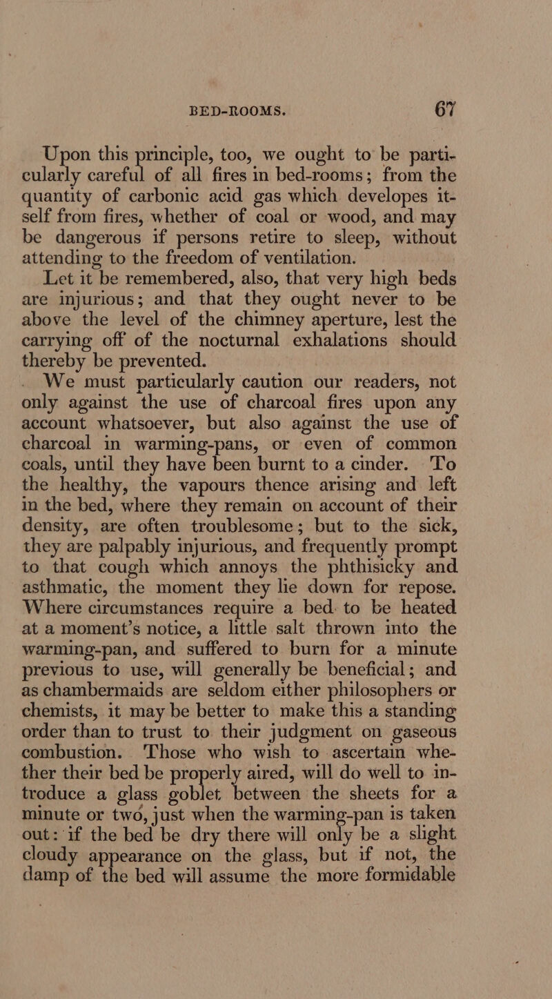 Upon this principle, too, we ought to be parti- cularly careful of all fires in bed-rooms; from the quantity of carbonic acid gas which developes it- self from fires, whether of coal or wood, and may be dangerous if persons retire to sleep, without attending to the freedom of ventilation. Let it be remembered, also, that very high beds are injurious; and that they ought never to be above the level of the chimney aperture, lest the carrying off of the nocturnal exhalations should thereby be prevented. We must particularly caution our readers, not only against the use of charcoal fires upon any account whatsoever, but also against the use of charcoal in warming-pans, or even of common coals, until they have been burnt to a cinder. To the healthy, the vapours thence arising and left in the bed, where they remain on account of their density, are often troublesome; but to the sick, they are palpably injurious, and frequently prompt to that cough which annoys the phthisicky and asthmatic, the moment they lie down for repose. Where circumstances require a bed: to be heated at a moment’s notice, a little salt thrown into the warming-pan, and suffered to burn for a minute previous to use, will generally be beneficial; and as chambermaids are seldom either philosophers or chemists, it may be better to make this a standing order than to trust to their judgment on gaseous combustion. ‘Those who wish to ascertain whe- ther their bed be properly aired, will do well to in- troduce a glass goblet between the sheets for a minute or two, just when the warming-pan is taken out: if the bed be dry there will only be a slight. cloudy appearance on the glass, but if not, the damp of the bed will assume the more formidable