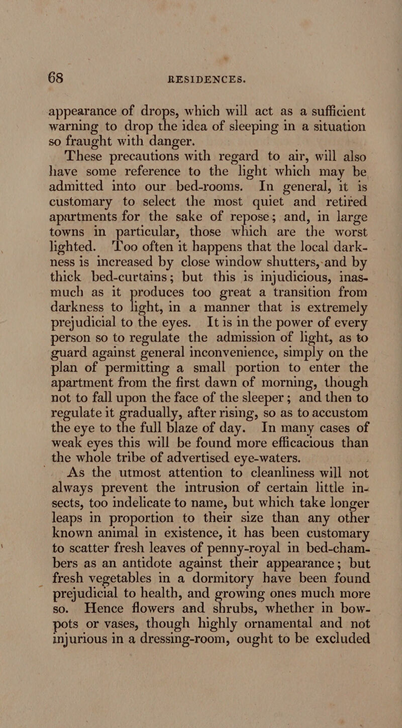 appearance of drops, which will act as a sufficient warning to drop the idea of sleeping in a situation so fraught with danger. These precautions with regard to air, will also have some reference to the light which may be admitted into our bed-rooms. In general, it is customary to select the most quiet and retired apartments for the sake of repose; and, in large towns in particular, those which are the worst lighted. ‘Too often it happens that the local dark- ness is increased by close window shutters,-and by thick bed-curtains; but this is mjudicious, inas- much as it produces too great a transition from darkness to nent in a manner that is extremely prejudicial to the eyes. Itis in the power of every person so to regulate the admission of light, as to guard against general inconvenience, simply on the plan of permitting a small portion to enter the apartment from the first dawn of morning, though not to fall upon the face of the sleeper; and then to regulate it gradually, after rising, so as to accustom the eye to the full blaze of day. In many cases of weak eyes this will be found more efficacious than the whole tribe of advertised eye-waters. '. As the utmost attention to cleanliness will not always prevent the intrusion of certain little in- sects, too indelicate to name, but which take longer leaps in proportion to their size than any other known animal in existence, it has been customary to scatter fresh leaves of penny-royal in bed-cham- bers as an antidote against their appearance; but fresh vegetables in a dormitory have been found prejudicial to health, and growing ones much more so. Hence flowers and shrubs, whether in bow- pots or vases, though highly ornamental and not injurious in a dressing-room, ought to be excluded
