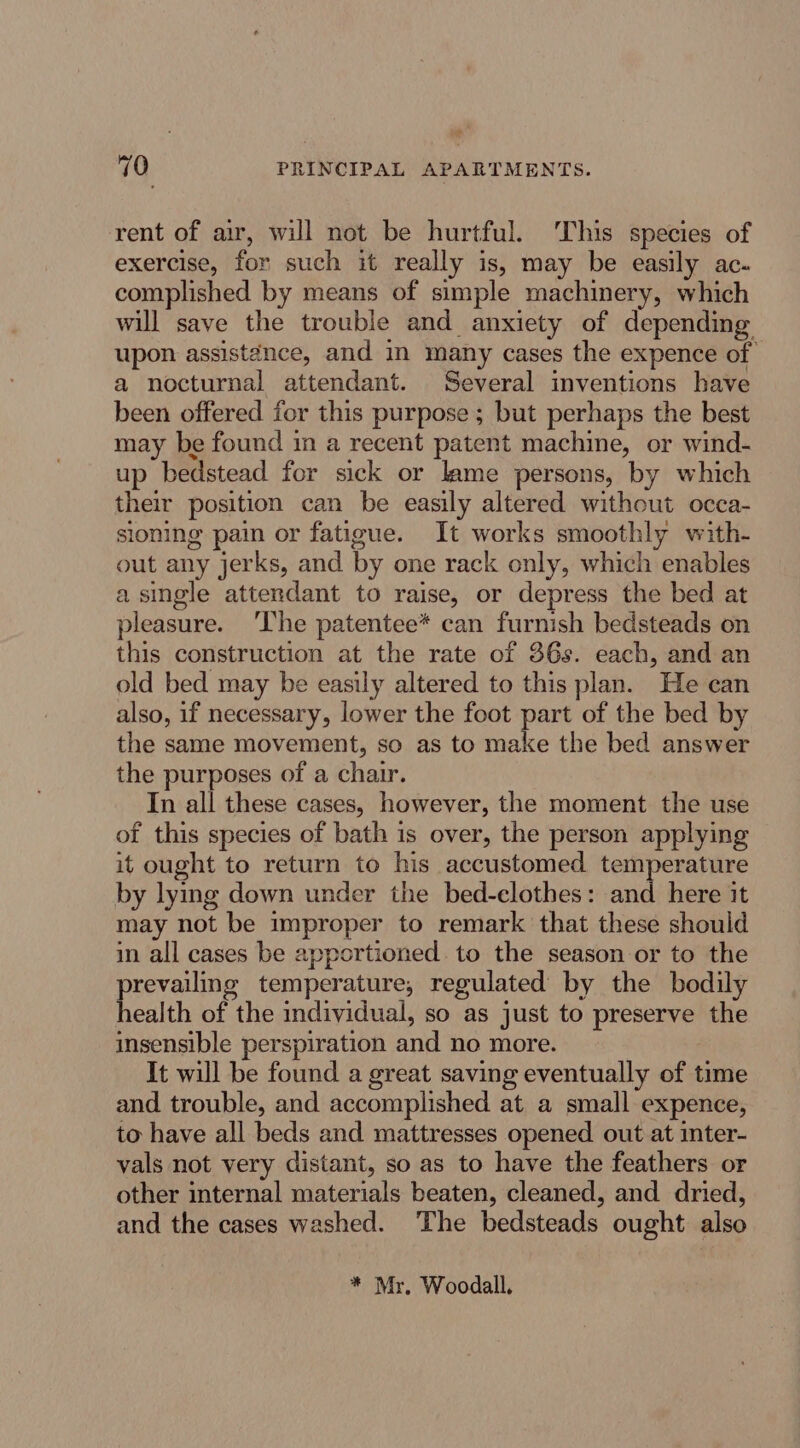 rent of air, will not be hurtful. This species of exercise, for such it really is, may be easily ac- complished by means of simple machinery, which will save the trouble and anxiety of depending upon assist¢nce, and in many cases the expence of a nocturnal attendant. Several inventions have been offered for this purpose ; but perhaps the best may be found in a recent patent machine, or wind- up bedstead for sick or lame persons, by which their position can be easily altered without occa- sioning pain or fatigue. It works smoothly with- out any jerks, and by one rack only, which enables a single attendant to raise, or depress the bed at pleasure. ‘The patentee* can furnish bedsteads on this construction at the rate of 36s. each, and an old bed may be easily altered to this plan. He can also, if necessary, lower the foot part of the bed by the same movement, so as to make the bed answer the purposes of a chair. In all these cases, however, the moment the use of this species of bath is over, the person applying it ought to return to his accustomed temperature by lying down under the bed-clothes: and here it may not be improper to remark that these should in all cases be apportioned. to the season or to the prevailing temperature, regulated by the bodily health of the individual, so as just to preserve the insensible perspiration and no more. It will be found a great saving eventually of time and trouble, and accomplished at a small expence, to have all beds and mattresses opened out at inter- vals not very distant, so as to have the feathers or other internal materials beaten, cleaned, and dried, and the cases washed. The bedsteads ought also * Mr, Woodall.