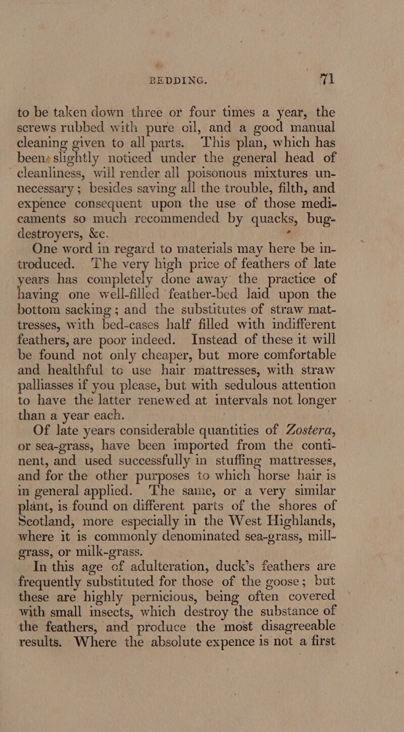 BEDDING. rad to be taken down three or four times a year, the screws rubbed with pure oil, and a good manual cleaning given to all parts. This plan, which has beens shghtly noticed under the general head of cleanliness, will render all poisonous mixtures un- necessary ; besides saving all the trouble, filth, and expence consequent upon the use of those medi- caments so much recommended by quacks, bug- destroyers, &amp;c. ° One word in regard to materials may here be in- troduced. The very high price of feathers of late years has completely done away the practice of having one well-filled feather-bed laid upon the bottom sacking ; and the substitutes of straw mat- tresses, with bed-cases half filled with indifferent feathers, are poor indeed. Instead of these it will be found not only cheaper, but more comfortable and healthful to use hair mattresses, with straw palliasses if you please, but with sedulous attention to have the latter renewed at intervals not longer than a year each. ? Of late years considerable quantities of Zostera, or sea-grass, have been imported from the conti- nent, and used successfully in stuffing mattresses, and for the other purposes to which horse hair is in general applied. The same, or a very similar plant, is found on different parts of the shores of Seotland, more especially in the West Highlands, where it is commonly denominated sea-grass, mill- grass, or milk-grass. | In this age of adulteration, duck’s feathers are frequently substituted for those of the goose; but these are highly pernicious, being often covered with small insects, which destroy the substance of the feathers, and produce the most disagreeable results. Where the absolute expence is not a first