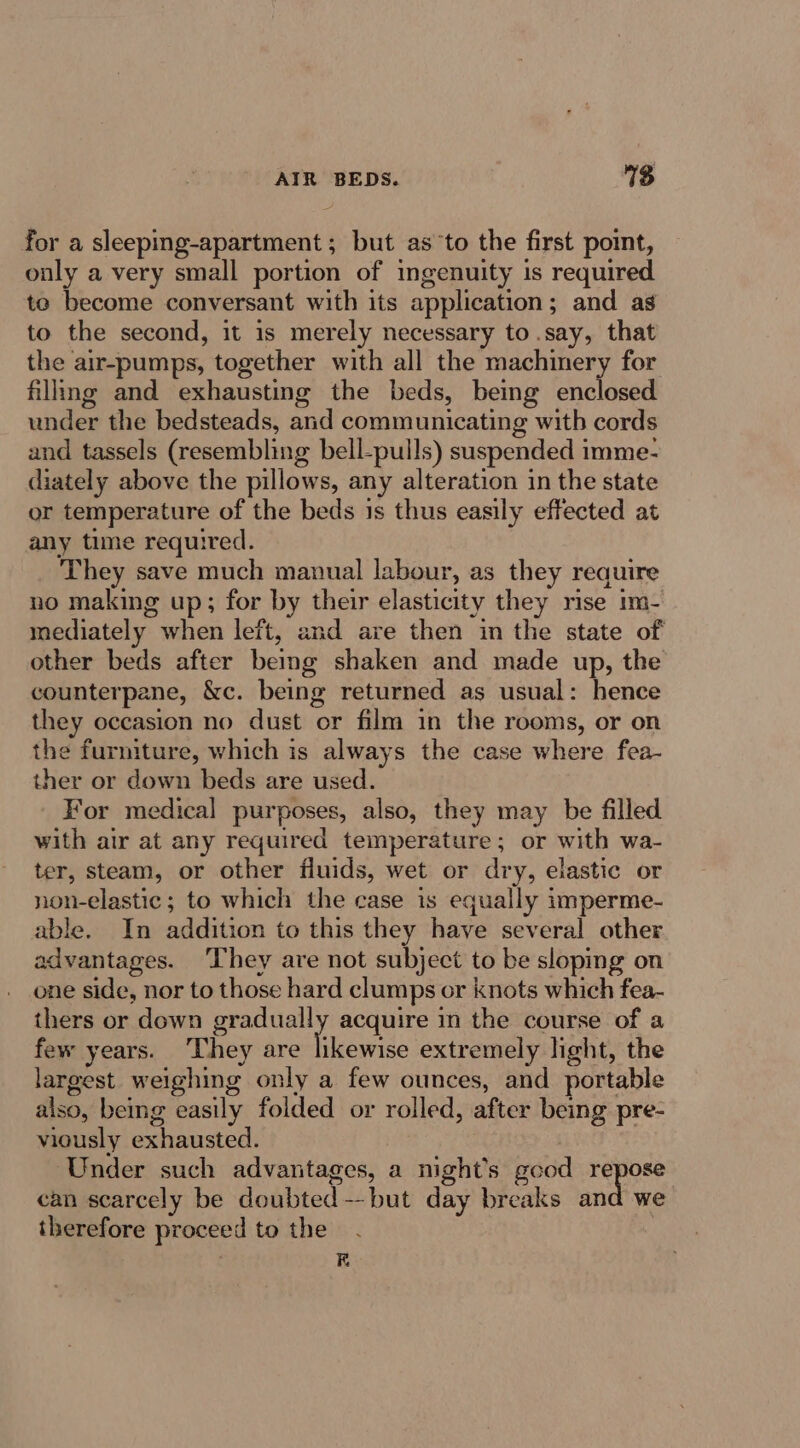 AIR BEDS. 3 for a sleeping-apartment ; but as’to the first point, only a very small portion of ingenuity is required to become conversant with its application; and as to the second, it is merely necessary to.say, that the air-pumps, together with all the machinery for filling and exhausting the beds, being enclosed under the bedsteads, and communicating with cords and tassels (resembling bell-pulls) suspended imme- diately above the pillows, any alteration in the state or temperature of the beds 1s thus easily effected at any time required. They save much manual labour, as they require no making up; for by their elasticity they rise im- mediately when left, and are then in the state of other beds after bemg shaken and made up, the counterpane, &amp;c. being returned as usual: hence they occasion no dust or film in the rooms, or on the furniture, which is always the case where fea- ther or down beds are used. _ For medical purposes, also, they may be filled with air at any required temperature; or with wa- ter, steam, or other fluids, wet or dry, elastic or non-elastic; to which the case is equally imperme- able. In addition to this they have several other advantages. They are not subject to be sloping on one side, nor to those hard clumps or knots which fea- thers or down gradually acquire in the course of a few years. ‘They are Guewite extremely light, the largest weighing only a few ounces, and portable also, being easily foided or rolled, after being pre- viously exhausted. Under such advantages, a night’s good repose can scarcely be doubted --but day breaks and we therefore proceed to the . RE