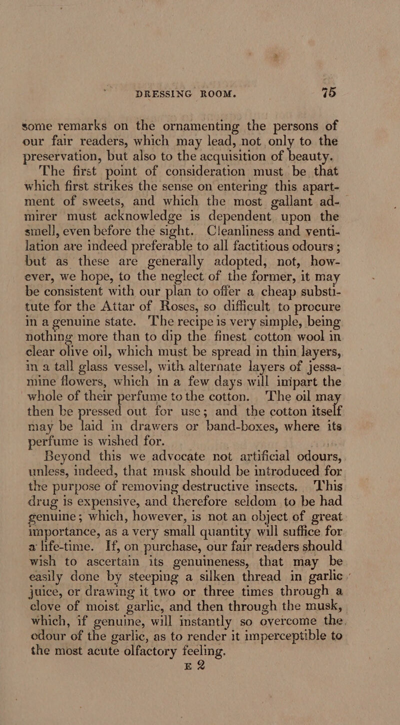 some remarks on the ornamenting the persons of our fair readers, which may lead, not only to the preservation, but also to the acquisition of beauty. The first point of consideration must be that which first strikes the sense on entering this apart- ment of sweets, and which the most gallant ad-_ mirer must acknowledge is dependent. upon the smell, even before the sight. Cleanliness and yenti- lation ave indeed preferable to all factitious odours; but as these are generally adopted, not, how- ever, we hope, to the neglect of the former, it may be consistent with our plan to offer a cheap substi- tute for the Attar of Roses, so difficult to procure in a genuine state. The recipe is very simple, being nothing more than to dip the finest cotton wool in clear olive oil, which must be spread in thin layers, in a tall glass vessel, with alternate layers of jessa- mine flowers, which in a few days will imipart the whole of their perfume tothe cotton. The oil ma then be pressed out for use; and the cotton itself may be laid m drawers or band-boxes, where its perfume is wished for. : . Beyond this we advocate not artificial odours, unless, indeed, that musk should be introduced for the purpose of removing destructive insects. This drug 1s expensive, and therefore seldom to be had genuine; which, however, is not an object of great importance, as a very small quantity will suffice for a life-time. If, on purchase, our fair readers should wish to ascertain its genuineness, that may be easily done by steeping a silken thread in garlic juice, cr drawing it two or three times through a clove of moist garlic, and then through the musk, which, if genuine, will instantly so overcome the. edour of the garlic, as to render it imperceptible to the most acute olfactory feeling. E2