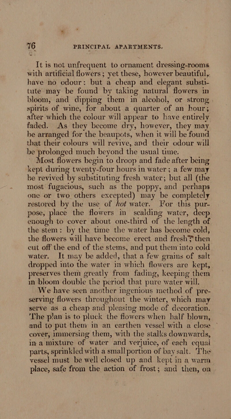 It is not unfrequent to ornament dressing-rooms with artificial flowers ; yet these, however beautiful, have no odour: but a cheap and elegant substi- tute may be found by taking natural flowers im bloom, and dippimg them in alcohol, or strong | spirits of wine, for about a quarter of an hour; after which the colour will appear to have entirely faded. As they become dry, however, they may be arranged for the beaupots, when it will be found that their colours will revive, and their odour will be prolonged much beyond the usual time. ~ Most flowers begin to droop and fade after being kept during twenty-four hours in water ; a few may be revived by substituting fresh water; but all (the most fugacious, such as the poppy, and perhaps one or two others excepted) may be completely restored by the use of hot water. For this pur- pose, place the flowers in scalding water, deep enough to cover about one-third of the length of the stem: by the time the water has become cold, the flowers will have become erect and fresh then cut off the end of the stems, and put them into cold water. It may be added, that a few grains of salt dropped into the water m which flowers are kept, reserves them greatly from fading, keeping them in bloom double the period that pure water will. We have seen ancther ingenious method of pre- serving flowers throughout the winter, which may serve as a cheap and pleasing mode of decoration. ‘The pian is to pluck the flowers when half blown, and to put them in an earthen vessel with a close © cover, immersing them, with the stalks downwards, ina mixture of water and verjuice, of each equal parts, sprinkled with a small portion of bay salt. The vessel must be well closed up and kept in a warm place, safe from the action of frost; and then, on