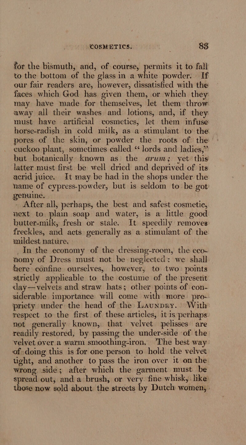 for the bismuth, and, of course, permits it to fall to the bottom of the glass in a white powder. If our fair readers are, however, dissatisfied with the faces which God has given them, or which they may have made for themselves, let them throw away all their washes and _ Jotions, and, if they must have artificial cosmetics, let them mfuse horse-radish in cold milk, as a stimulant to the pores of the skin, er powder the roots of the cuckoo plant, sometimes called ‘lords and ladies,” but botanically known as the arum; yet this latter must first be well dried and deprived of its acrid juice. It may be had in the shops under the name of cypress-powder, but is seldom to be got genuine. - After all, perhaps, the best and safest cosmetic, next to plain soap and water, is a little good butter-milk, fresh or stale. It speedily removes freckles, and acts generally asa stimulant of the mildest nature. _In the economy of the dressing-room, the eco- nomy of Dress must not be neglected: we shall here confine ourselves, however, to two points strictly applicable to the costume of the present day—velvets and straw hats; other points of con- siderable importance will come with more pro- riety under the head of the Launpxy. With respect to the first of these articles, it is perhaps. not generally known, that velvet pelisses are readily restored, by passmg the under-side ‘of the velvet over a warm smoothing-iron. ‘The best wa of doing this is for one person to hold the velvet tight, and another to pass the iron over it on the wrong side; after which the garment must be spread out, anda brush, or very. fine whisk, like those now sold about the streets by Dutch women,»
