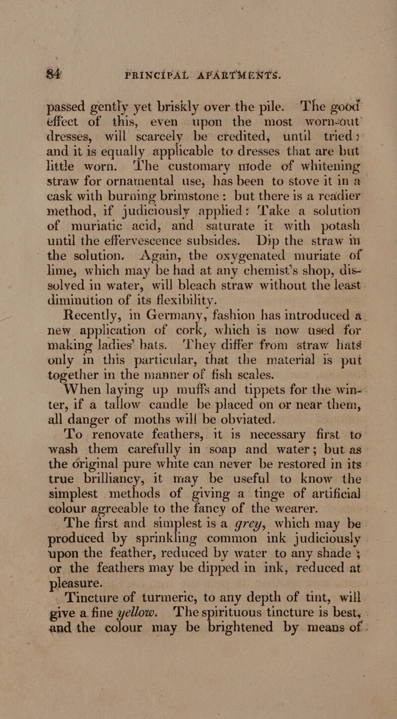 passed gently yet briskly over the pile: The good effect of this, even upon the most worn-out dresses, will scarcely be credited, until tried + and it is equally applicable to dresses that are but little worn. ‘The customary mode of whitening straw for ornamental use, has been to stove it in a— cask with burning brimstone: but there is a readier method, if judiciously applied: Take a solution of muriatic acid, and saturate it with potash until the effervescence subsides. Dip the straw m the solution. Again, the oxygenated muriate of lime, which may be had at any chemist’s shop, dis- solved in water, will bleach straw without the least diminution of its flexibility. Recently, in Germany, fashion has introduced a. new application of cork, which is now used for making ladies’ hats. 'Phey differ from straw hats only in this particular, that the material is put together in the manner of fish scales. | When laying up muffs and tippets for the win- ter, if a tallow candle be placed on or near them, all danger of moths will be obviated. To renovate feathers, it is necessary first to wash them carefully in soap and water; but as the original pure white can never be restored in its true brilliancy, it may be useful to know the simplest methods of giving a tinge of artificial colour agreeable to the fancy of the wearer. The first and simplest is a grey, which may be roduced by sprinkling common ink judiciously upon the feather, reduced by water to any shade ; or the feathers may be dipped in ink, reduced at leasure. _ Tincture of turmeric, to any depth of tint, will. pive a fine yellow. 'Thespirituous tincture is best, _ and the colour may be brightened by. means of -