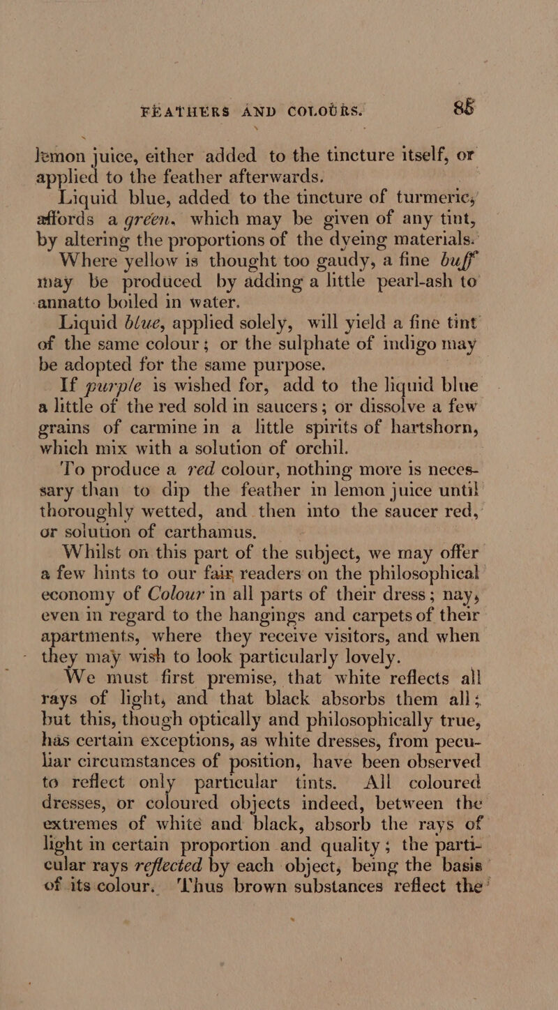 FEATHERS AND cototks. $§ Jemon juice, either added to the tincture itself, or applied to the feather afterwards. Liquid blue, added to the tincture of turmeric,’ affords a green, which may be given of any tint, by altering the proportions of the dyeing materials. Where yellow is thought too gaudy, a fine buff way be produced by adding a little pearl-ash to -annatto boiled in water. Liquid b/we, applied solely, will yield a fine tint of the same colour; or the sulphate of indigo may be adopted for the same purpose, : If purple is wished for, add to the liquid blue a little of the red sold in saucers; or dissolve a few grains of carmine in a little spirits of hartshorn, which mix with a solution of orchil. To produce a red colour, nothing more is neces- sary than to dip the feather in lemon juice until thoroughly wetted, and then mto the saucer red, or solution of carthamus. Whilst on this part of the subject, we may offer a few hints to our fair readers on the philosophical economy of Colour in all parts of their dress; nay, even in regard to the hangings and carpets of their apartments, where they receive visitors, and when they may wish to look particularly lovely. 3 We must first premise, that white reflects all rays of light, and that black absorbs them all; but this, though optically and philosophically true, has certain exceptions, as white dresses, from pecu- liar circumstances of position, have been observed to reflect only particular tints. All coloured dresses, or coloured objects indeed, between the extremes of white and black, absorb the rays of light m certain proportion and quality; the parti cular rays reflected by each object, bemg the basis’ of its colour. ‘hus brown substances reflect the’ *