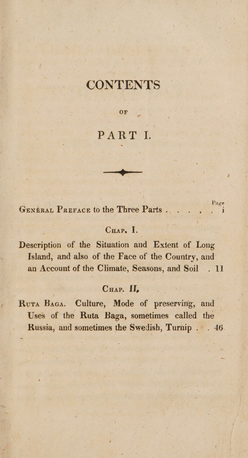 CONTENTS on PATT’ i: Salama ‘ aaehaninel *s : Page GenféraLt Prerace to the Three Pare ss cee (i Cuap, I. Description of the Situation and Extent of Long Island, and also of the Face of the Country, and an Account of the Climate, Seasons, and Soil . 11 Cuap. II, Ruta Baca. Culture, Mode of preserving, and Uses of the Ruta Baga, sometimes called the Russia, and sometimes the Swedish, Turnip . . 46