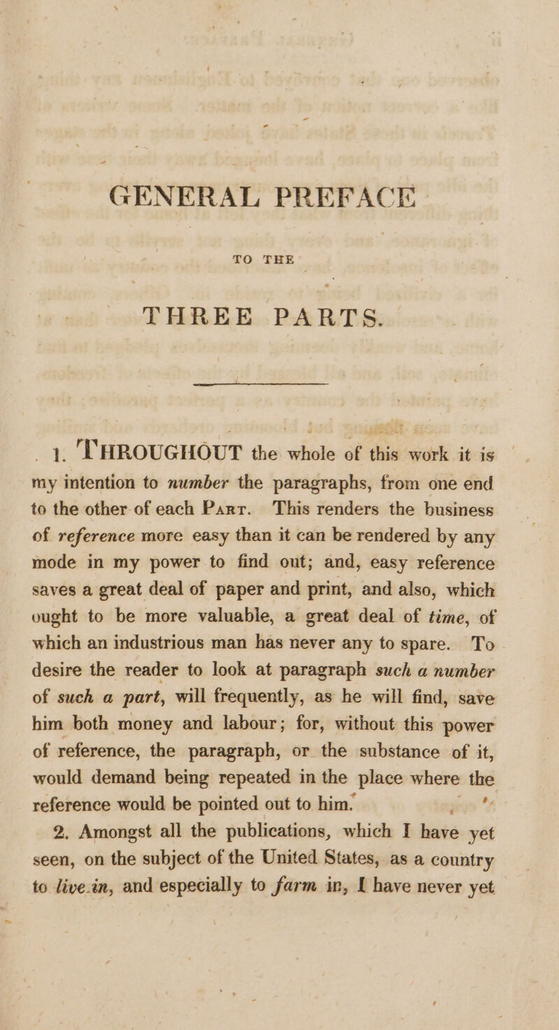 GENERAL PREFACE TO THE THREE PARTS. _ 1, THROUGHOUT the whole of this work it is my intention to number the paragraphs, from one end to the other of each Parr. This renders the business of reference more easy than it can be rendered by any mode in my power to find out; and, easy reference saves a great deal of paper and print, and also, which ought to be more valuable, a great deal of time, of which an industrious man has never any to spare. To desire the reader to look at paragraph such a number of such a part, will frequently, as he will find, save him both money and labour; for, without this power of reference, the paragraph, or the substance of it, would demand being repeated in the place where the reference would be pointed out to him.  2. Amongst all the publications, which I bibs yet seen, on the subject of the United States, as a country to live.in, and especially to farm in, I have never yet