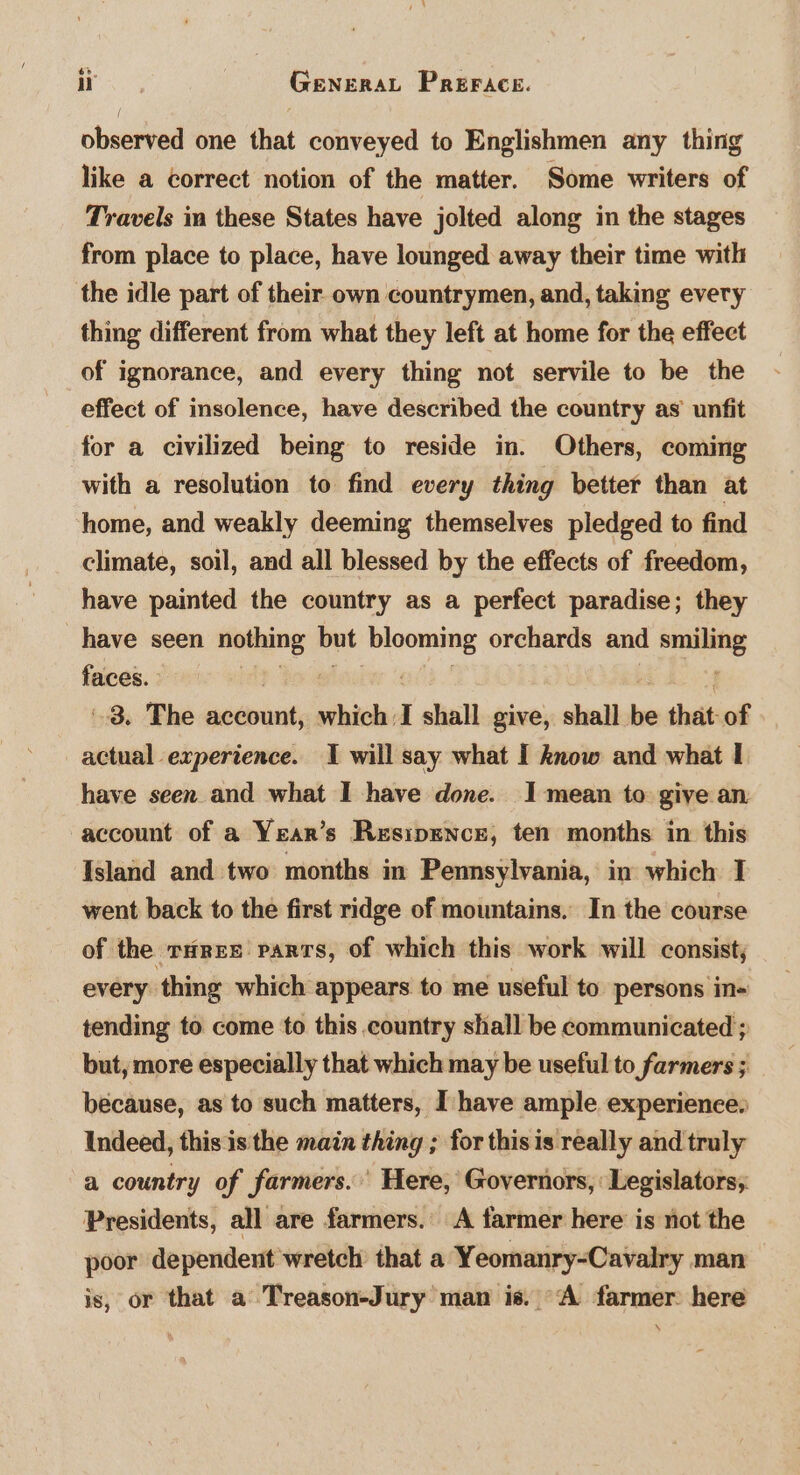 observed one that conveyed to Englishmen any thing like a correct notion of the matter. Some writers of Travels in these States have jolted along in the stages from place to place, have lounged away their time with the idle part of their own countrymen, and, taking every thing different from what they left at home for the effect of ignorance, and every thing not servile to be the effect of insolence, have described the country as’ unfit for a civilized being to reside in. Others, coming with a resolution to find every thing better than at home, and weakly deeming themselves pledged to find climate, soil, and all blessed by the effects of freedom, have painted the country as a perfect paradise; they have seen pia but anon orchards and smiling faces. | f 3. The account, which: I shall give, shall ns that of actual experience. I will say what I know and what I have seen and what I have done. 1 mean to give an account of a Year’s Resipence, ten months in this Island and two months in Pennsylvania, in which I went back to the first ridge of mountains. In the course of the rHres parts, of which this work will consist, every thing which appears to me useful to persons in- tending to come to this country shall be communicated ; but, more especially that which may be useful to farmers ; because, as to such matters, I: have ample experience, Indeed, this is the main thing ; for thisis really and truly a country of farmers. Here, Governors,‘ Legislators; Presidents, all are farmers.’ A farmer here is not the poor dependent wretch that a Yeomanry-Cavalry man is, or that a Treason-Jury man is. “A farmer here A