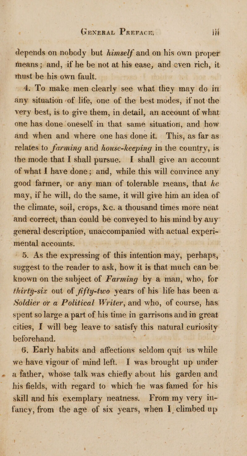 depends on nobody but himself and on his own proper’ means; and, if he be not at his ease, and even rich, it must be his own fault. _ 4. To make men clearly see what ‘ican may do in any situation of life, one of the best modes, if not the very best, is to give them, in detail, an aceount of what one has done oneself in that same situation, and how and when and where one has done it. This, as far as relates to farming and house-keeping in the country, is the mode that I shall pursue. I shall give an account of what J have done; and, while this will convince any good farmer, or any man of tolerable means, that he may, if he will, do the same, it will give him an idea of the climate, soil, crops, Kc. a thousand times more neat and correct, than could be conveyed to his mind by auy general description, unaccompanied with actual experi- mental accounts. PAR 7 . 5, As the expressing of this intention may, perhaps, suggest to the reader to ask, how it is that much can be. known on the subject of Farming by a man, who, for thirty-six out of fifty-two years of his life has been a. Soldier or a Political Writer, and who, of course, has spent so large a part of his time in garrisons and in great cities, I will beg leave to” en this natural curiosity beforehand. 6. Early habits and affections seldom mi us while we have vigour of mind left. I was brought up under a father, whose talk was chiefly about his garden and his fields, with regard to which ‘he was famed for his skill and his exemplary neatness. From my very in- fancy, from the age of six years, when I, climbed up