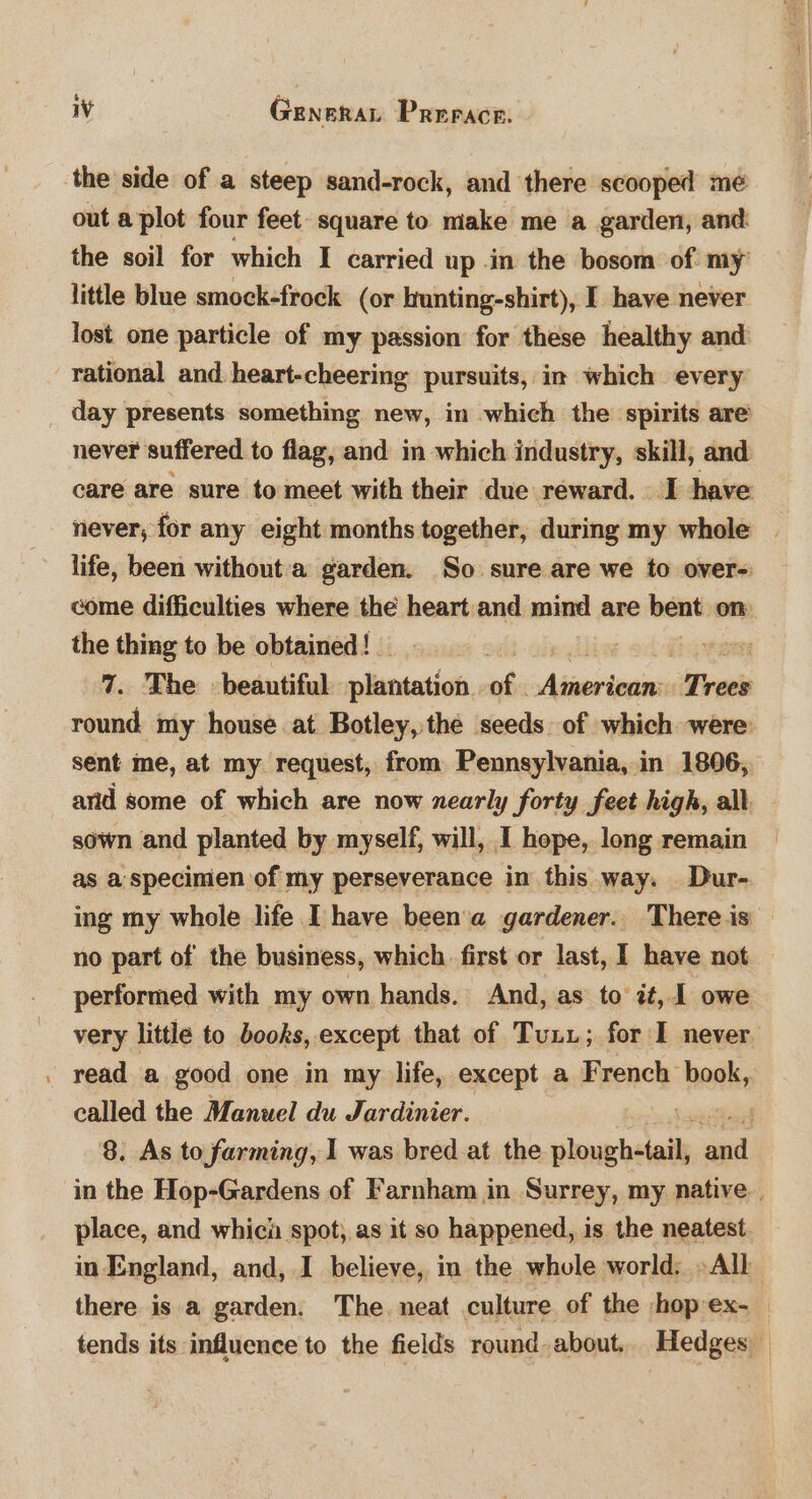 $ - WV Genera Prerace. the side of a steep sand-rock, and there scooped mé out a plot four feet square to make me a garden, and the soil for which I carried up in the bosom of. my little blue smock-frock (or hrunting-shirt), I have never lost one particle of my passion for these healthy and rational and heart-cheering pursuits, in which every day presents something new, im which the spirits are never suffered to flag, and in which industry, skill, and care are sure to meet with their due reward. I have never, for any eight months together, during my whole | life, been without a garden. So sure are we to over- come difficulties where the heart and mind are bent on the thing to be obtained! _ : Vet 7. The beautiful plantation. ais Alabina Trees round my house at Botley, the seeds of which were sent me, at my request, from Pennsylvania, in 1806, arid some of which are now nearly forty feet high, all sown and planted by myself, will, I hope, long remain as a specimen of my perseverance in this way. Dur- ing my whole life I have beena gardener. There is no part of the business, which first or last, I have not performed with my own hands. And, as to zt, 1 owe very little to books, except that of Tuni; for I never read a good one in my life, except a French ‘hetke called the Manuel du Jardinier. ; 8. As to farming, I was bred at the tein ‘aul in the Hop-Gardens of Farnham in Surrey, my native. place, and which spot, as it so happened, is the neatest. in England, and, I believe, in the whole world: ~All there is a garden. The. neat culture of the hop-ex- tends its influence to the fields round. about.. Hedges —