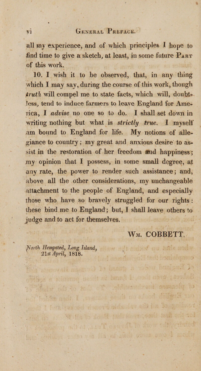 all my experience, and of which principles I hope to . find time to give a sketch, at least, in some future Part of this work. 10. I wish it to be observed, that, in any thing which I may say, during the course of this work, though éruth will compel me to state facts, which will, doubt-- less, tend to induce farmers to leave England for Ame- rica, I advise no one so to do. I shall set down in writing nothing but what is strictly true. I myself am bound to England for life. My notions of alle- giance to country; my great and anxious desire’ to as- sist in the restoration of her freedom and happiness; my opinion that I possess, in some small degree, at any rate, the power to render such assistance; and, _ above all the other considerations, my unchangeable attachment to the people of England, and especially those who. have so bravely struggled for our rights : these bind me to England; but, I shall leave others to judge and to act for themselves. . Wn. COBBETT. North Hempsted, Long Island, ' 2st April, 1818.