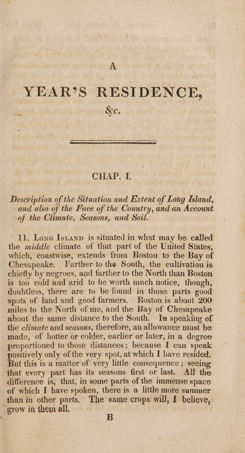 YEAR’S RESIDENCE, on Se. : CHAP. I. Description of the Situation and Extent of Long Island, and also of the Face of the Country, and an Account of the Climate, Seasons, and Soil. . 11. Lone Isianp is situated in what may be. called the middle climate of that part of the United States, which, coastwise, extends from Boston to the Bay of Chesapeake. Farther to the South, the cultivation is chiefly by negroes, and farther to the North than Boston is too cold and arid to be worth much notice, though, doubtiess, there are to be found in those, parts good spots of land and good farmers. Boston is abaut 200 miles to the North of me, and the Bay of Chesapeake about the same distance to the South. In speaking of the climate and seasons, therefore, an allowance must be made, of hotter or colder, earlier or later, in a degree proportioned to those distances; because I can speak positively only of the very spot, at which I have resided. But this is a matter of very little consequence ; seein that every part has its seasons first or last. All the difference is, that, in some parts of the immense space of which I have spoken, there is a little more summer than in other parts. The same crops will, 1 believe, ‘grow in them all, B