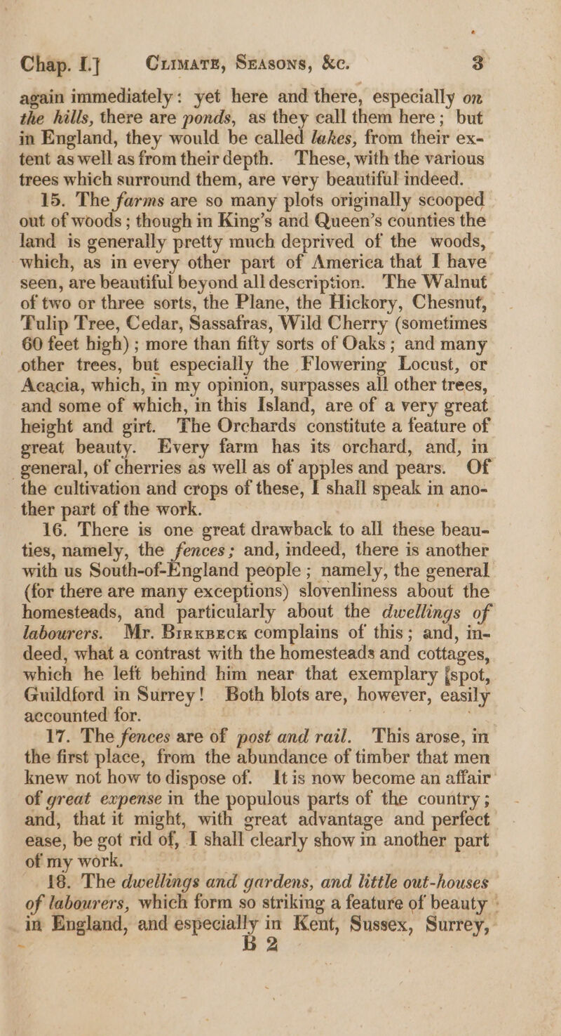 again immediately: yet here and there, especially on the hills, there are ponds, as they call them here; but in England, they would be called lakes, from their ex- tent as well as from their depth. These, with the various trees which surround them, are very beautiful indeed. 15. The farms are so many plots originally scooped out of woods ; though in King’s and Queen’s counties the land is generally pretty much deprived of the woods, which, as in every other part of America that I have seen, are beautiful beyond all description. The Walnut of two or three sorts, the Plane, the Hickory, Chesnut, Tulip Tree, Cedar, Sassafras, Wild Cherry (sometimes 60 feet high) ; more than fifty sorts of Oaks; and many other trees, but especially the Flowering Locust, or Acacia, which, in my opinion, surpasses all other trees, and some of which, in this Island, are of a very great height and girt. The Orchards constitute a feature of great beauty. Every farm has its orchard, and, in general, of cherries as well as of apples and pears. Of the cultivation and crops of these, I shall speak in ano- ther part of the work. 16. There is one great drawback to all these beau- ties, namely, the fences; and, indeed, there is another with us South-of-England people ; namely, the general (for there are many exceptions) slovenliness about the homesteads, and particularly about the dwellings of labourers. Mr. Brrxsecx complains of this; and, in- deed, what a contrast with the homesteads and cottages, which he left behind him near that exemplary {spot, Guildford in Surrey! Both blots are, however, easily accounted for. 17. The fences are of post and rail. This arose, in the first place, from the abundance of timber that men knew not how to dispose of. It is now become an affair of great expense in the populous parts of the country ; and, that it might, with great advantage and perfect ease, be got rid of, I shall clearly show in another part of my work. 18. The dwellings and gardens, and little out-houses of labourers, which form so striking a feature of beauty - _in England, and cia in Kent, Sussex, Surrey, 2 ~