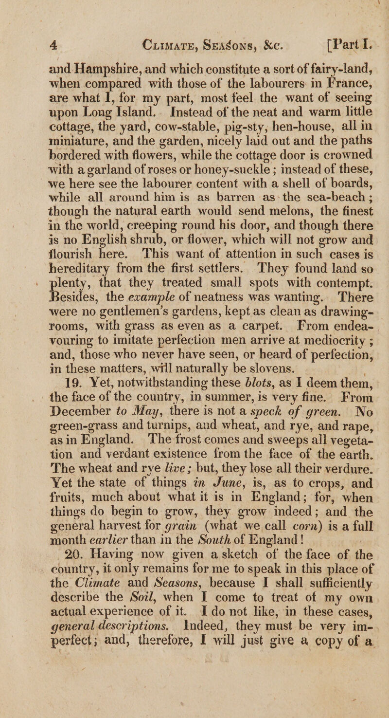 and Hampshire, and which constitute a sort of fairy-land, when compared with those of the labourers: in France, are what I, for my part, most feel the want of seeing upon Long Island.. Instead of the neat and warm little cottage, the yard, cow-stable, pig-sty, hen-house, all in miniature, and the garden, nicely laid out and the paths bordered with flowers, while the cottage door is crowned with a garland of roses or honey-suckle ; instead of these, we here see the labourer content with a shell of boards, while all around him is as barren as: the sea-beach ; though the natural earth would send melons, the finest in the world, creeping round his door, and though there is no English shrub, or flower, which will not grow and flourish here. This want of attention in such cases is hereditary from the first settlers. They found land so plenty, that they treated small spots with contempt. Besides, the example of neatness was wanting. There were no gentlemen’s gardens, kept.as clean as drawing- rooms, with grass as even as a carpet. From endea- vouring to imitate perfection men arrive at mediocrity ; and, those who never have seen, or heard of perfection, in these matters, will naturally be slovens. : 19. Yet, notwithstanding these blots, as 1 deem them, the face of the country, in summer, is very fine. From December to May, there is not a speck of green. No green-grass and turnips, and wheat, and rye, and rape, asin England. The frost comes and sweeps all vegeta- tion and verdant existence from the face of the earth. The wheat and rye live ; but, they lose all their verdure. Yet the state of things in June, is, as to crops, and fruits, much about what it is in England; for, when things do begin to grow, they grow indeed; and the general harvest for grain (what we call corn) is a full month earlier than in the South of England! : 20. Having now given a sketch of the face of the country, it only remains for me to speak in this place of the Climate and Seasons, because I shall sufficiently describe the Soil, when I come to treat of my own actual experience of it.. Ido not like, in these cases, general descriptions. Indeed, they must be very im- perfect; and, therefore, I will just give a copy of a