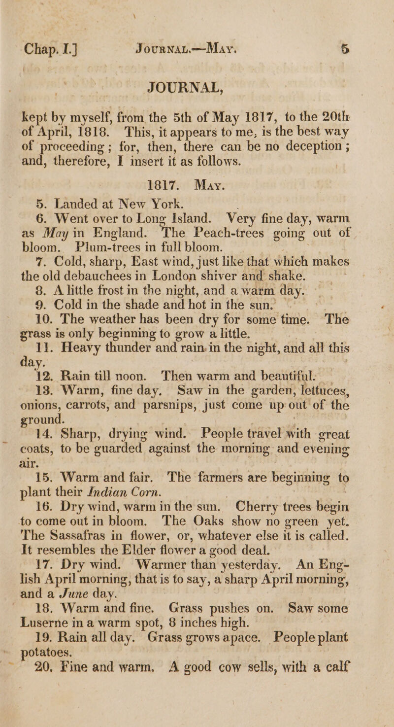 \ Chap. I.] JournAL.—May. 5 JOURNAL, kept by myself, from the 5th of May 1817, to the 20th of April, 1818. This, it appears to me, is the best way of proceeding ; for, then, there can be no deception ; and, therefore, I insert it as follows. 1817. May. 5. Landed at New York. 6. Went over to Long Island. Very fine day, warm as May in England. The Peach-trees going out of bloom. Plum-trees in full bloom. thy Sy 7. Cold, sharp, East wind, just like that which makes the old debauchees in London shiver and shake. _ 8. A little frost in the night, and a warm day. 9. Cold in the shade and hot in the sun. | 10. The weather has been dry for some time. The grass is only beginning to grow a little.  11. Heavy thunder and rain in the night, and all this ay. 12. Rain till noon. Then warm and beautiful: 13. Warm, fine day. Saw in the garden, lettuces, onions, carrots, and parsnips, just come up out of the ground. } e 14. Sharp, drying wind. People travel with great coats, to be guarded against the mornmg and evening air. 15. Warm and fair. The farmers are beginning to plant their Indian Corn. | | 16. Dry wind, warm inthe sun. Cherry trees begin to come out in bloom. The Oaks show no green yet. The Sassafras in flower, or, whatever else it is called. It resembles the Elder flower a good deal. 17. Dry wind. Warmer than yesterday. An Eng- lish April morning, that is to say, a sharp April morning, 18. Warm and fine. Grass pushes on. Saw some Luserne in a warm spot, 8 inches high. 19. Rain allday. Grass grows apace. People plant potatoes. 20, fine and warm. A good cow sells, with a calf