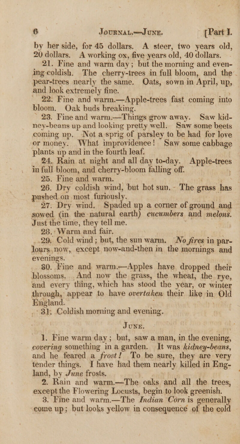 by her side, for 45 dollars. A steer, two years old, 20 dollars. A working ox, five years old, 40 dollars. 21. Fine and warm day; but the morning and even- ing coldish, The cherry-trees in full bloom, and the. pear-trees nearly the same. Qats, sown in April, up, and look extremely fine. | _ 22. Fime and warm.—Apple-trees fast coming into bloom. Oak buds breaking. ~ 23. Fine and warm.—Things grow away. Saw kid- ney-beans up.and looking pretty well. Saw some beets coming up. Not a sprig of parsley to be had for love or money. What improvidence! Saw some cabbage plants up and in the fourth leaf. 24. Rain at night and all day to-day. Apple-trees in full bloom, and cherry-bloom falling off. 25. Fine and warm. _ os 26. Dry coldish wind, but hot sun.- The grass has ' pushed. on most a hash | yrs es 27. Dry wind, Spaded up a corner of ground and sowed (in. the natural earth) cucumbers and melons. Just the time, they tell me. . 28.. Warm and fair. _.29, Cold wind ; but, the sun warm. “No fires in par- lours,now, except now-and-then in the mornings and evenings. 7 80. Fine and warm.—Apples have dropped their blossoms. And now the grass, the wheat, the rye, and every thing, which has stood the year, or winter through, appear to have overtaken their like in Old England. . _* 3); Coldish morning and evening. JUNE. 1. Fine warm day; but, saw a man, in the evening, covering something ina garden. It was kidney-beans, and he feared a frost! To be sure, they are very tender things. I have had them nearly killed in Eng- land, by June frosts. . 2. Rain and warm.—The oaks and all the trees, except the Flowering Locusts, begin to look greenish. 3. Fine and warm.—The Jnrdian Corn is generally come up; but looks yellow in consequence of the cold