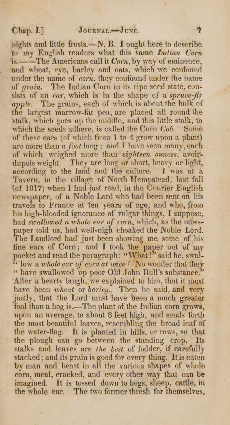 _ nights and little frosts —N. B. I ought here to describe to my English readers what this same Indian Corn is. The Americans call it Corn, by way of eminence, and wheat, rye, barley and oats, which we confound under the name of corn, they confound under the name of grain. The Indian Corn in its ripe seed state, con- sists of an ear, which is in the shape of a spruce-jir apple. The grains, each of which is about the bulk of the largest marrow-fat pea, are placed all round the stalk, which goes up the middle, and this little stalk, to which the seeds adhere, is called the Corn Cob. Some of these ears (of which from 1 to 4 grow upon a plant) are more than a foot long ; and I have seen many, each of which weighed more than eighteen ounces, avoir- dupois weight. They are long or short, heavy or light, according to the land and the culture. I was at a Tavern, in the village of North Hempstead, last fall {of 1817) when I had just read, in the Courier English newspaper, of a Noble Lord who had been sent on his travels to France at ten years of age, and who, from his high-blooded ignorance of vulgar things, I suppose, had swallowed a whole ear o corn, which, as the néws- aper told us, had well-nigh choaked the Noble Lord. The Landlord had’ just been showing me some of his fine ears of Corn; and [ took the paper out of my _ pocket and read the paragraph: “What!” said he, swal- * low a whole ear of corn at once! No wonder that they “have swallowed up poor Old John Bull’s substance.” After a hearty laugh, we explained to him, that it must have been wheat or barley. Then he said, and very justly, that the Lord must have been a much greater fool than a hog is.—The plant of the Indian corn grows, upon an average, to about 8 feet high, and sends forth the most beautiful leaves, resembling the broad leaf of the water-flag. It is planted in hills, or rows, so that the plough can go between the standing crop. Its stalks and leaves are the best of fodder, if carefully stacked ; and its grain is good for every thing. Itis eaten by man and beast in all the various shapes of whole corn, meal, cracked, and every other way that can be imagined. It is tossed down to hogs, sheep, cattle, in the whole ear. The two former thresh for themselves,