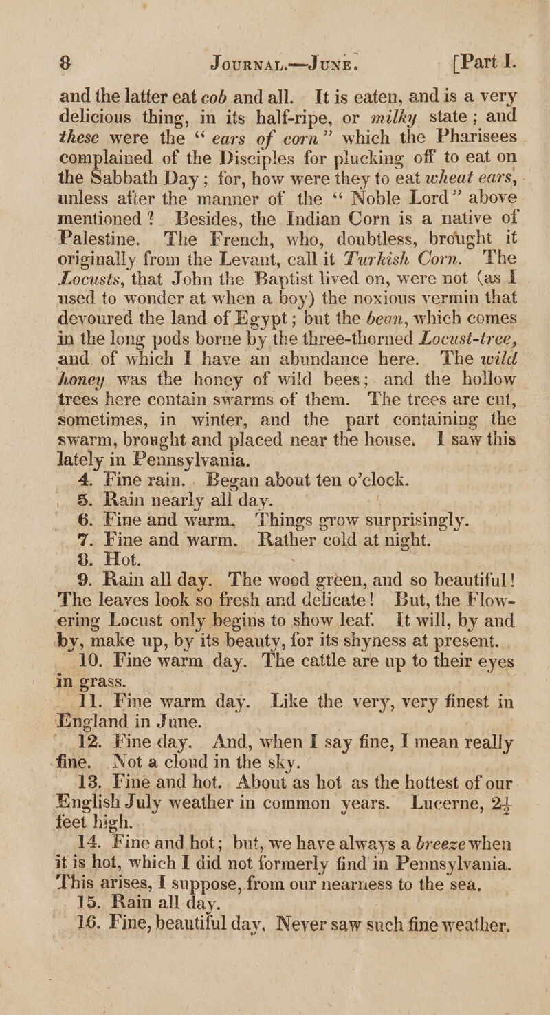 and the latter eat cob and all. It is eaten, and is a very delicious thing, in its half-ripe, or milky state ; and these were the ‘“ ears of corn” which the Pharisees complained of the Disciples for phicking off to eat on the Sabbath Day ; for, how were they to eat wheat ears, unless after the manner of the ‘“‘ Noble Lord” above mentioned ? Besides, the Indian Corn is a native of Palestine. The French, who, doubtless, brought it originally from the Levant, call it Turkish Corn. The Locusts, that John the Baptist lived on, were not (as I used to wonder at when a boy) the noxious vermin that devoured the land of Egypt; but the bean, which comes in the long pods borne by the three-thorned Locust-tree, and of which I have an abundance here. The wild honey was the honey of wild bees; and the hollow trees here contain swarms of them. The trees are cut, sometimes, in winter, and the part containing the swarm, brought and placed near the house. I saw this lately in Pennsylvania. 4, ine rain.. Began about ten o’clock. . §. Rain nearly all day. } 6. Fine and warm, Things grow surprisingly. 7. Fine and warm. Rather cold at night. 8. Hot. a ? 9. Rain all day. The wooed green, and so beautiful! ‘The leaves leok so fresh and delicate! But, the Flow- ering Locust only begins to show leaf. It will, by and by, make up, by its beauty, for its shyness at present. 10. Fine warm day. The cattle are up to their eyes in grass. | _ Il. Fine warm day. Like the very, very finest in England in June. . | 3 12. Fine day. And, when I say fine, I mean really ‘fine. Not a cloud in the sky. 13. Fine and hot. About as hot as the hottest of our English July weather in common years. Lucerne, 24 feet high. 14. Fine and hot; but, we have always a breeze when it is hot, which I did not formerly find in Pennsylvania. This arises, I suppose, from our nearness to the sea, 15. Rain all day. : 16. Fine, beautiful day. Neyer saw such fine weather.