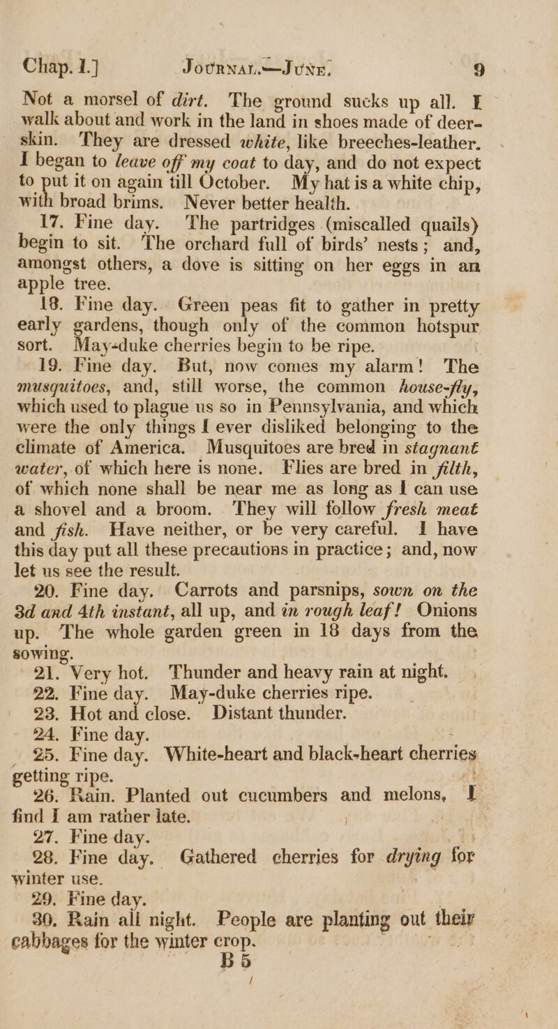 Not a morsel of dirt. The ground sucks up all. I walk about and work in the land in shoes made of deer- skin. They are dressed white, like breeches-leather. I began to leave off’ my coat to day, and do not expect to put it on again till October. My hat is a white chip, with broad brims. Never better health. 17, Fine day. The partridges (miscalled quails) begin to sit. The orchard full of birds’ nests; and, amongst others, a dove is sitting on her eggs in an apple tree. 18. Fine day. Green peas fit to gather in pretty early gardens, though only of the common hotspur sort. May-duke cherries begin to be ripe. 19. Fine day. But, now comes my alarm! The musquitoes, and, still worse, the common house-fly, which used to plague us so in Pennsylvania, and which were the only things [ ever disliked belonging to the climate of America. Musquitoes are bred in stagnant water, of which here is none. Flies are bred in filth, of which none shall be near me as long as I can use a shovel and a broom. They will follow fresh meat and fish. Wave neither, or be very careful. I have this day put all these precautions in practice; and, now let us see the result. 20. Fine day. Carrots and parsnips, sown on the 3d and Ath instant, all up, and in rough leaf! Onions up. The whole garden green in 18 days from the sowing. | 21. Very hot. Thunder and heavy rain at night. 22. Fine day. May-duke cherries ripe. 23. Hot and close. Distant thunder. 24. Fine day. E _ 25. Fine day. White-heart and black-heart cherries getting ripe. | ck 26. Rain. Planted out cucumbers and melons, I find I am rather late. 27. Fine day. ; 28. Fine day. Gathered cherries for drying for winter use. 29. Fine day. 30. Rain all night. People are planting out their cabbages for the winter oy “cage &amp; /