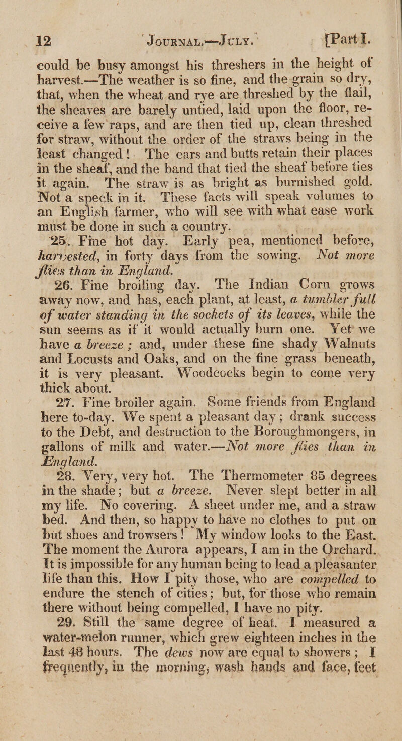 could be busy amongst his threshers in the height of harvest.—The weather is so fine, and the grain so dry, that, when the wheat and rye are threshed by the flail, the sheaves are barely untied, laid upon the floor, re- ceive a few raps, and are then tied up, clean threshed for straw, without the order of the straws being in the least changed!. The ears and butts retain their places in the sheaf, and the band that tied the sheaf before ties it again. The straw is as bright as burnished gold. Not a speck in it. These facts will speak volumes to an English farmer, who will see with what ease work must be done in such a country. ee ‘25. Fine hot day. Early pea, mentioned before, harvested, in forty days from the sowing. Not more flies than in England. 26. Fine broiling day. The Indian Corn grows away now, and has, each plant, at least, a tumbler full of water standing in the sockets of its leaves, while the sun seems as if it would actually burn one. Yet’ we have a breeze ; and, under these fine shady Walnuts and Locusts and Oaks, and on the fine grass beneath, it is very pleasant. Woodcocks begin to come very thick about. ) ey? | 27. Fine broiler again. Some friends from England here to-day. We spent a pleasant day; drank success to the Debt, and destruction to the Boroughmongers, in gallons of milk and water.—Not more flies than in Lingland. 28. Very, very hot. The Thermometer 85 degrees in the shade; but a breeze. Never slept better in ail my life. No covering. A sheet under me, and a straw bed. And then, so happy to have no clothes to put. on but shoes and trowsers! My window looks to the East. The moment the Aurora appears, I am in the Orchard. It is impossible for any human being to lead a pleasanter life than this. How I pity those, who are compelled to endure the stench of cities; but, for those who remain there without being compelled, I have no pity. 29. Still the same degree of heat. I measured a water-melon runner, which grew eighteen inches in the last 48 hours. The dews now are equal to showers; I frequently, in the morning, wash hands and face, feet