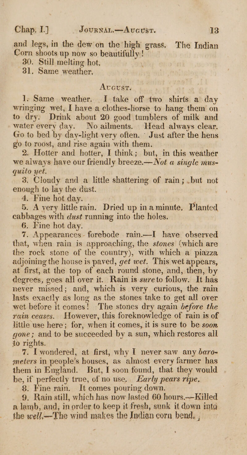 and legs, in the dew on the high grass, The Indian Corn shoots up now so beautifully! 30. Still melting hot. 31, Same weather, Avavst. 1. Same weather. I take off two shirts a day wringing wet, I have a clothes-horse to hang them on to dry. Drink about 20 good tumblers of milk and water every day. No ailments. Head always clear. Go to bed by day-light very often. - Just after the hens go to roost, and rise again with them. | 2. Hotter and hotter, I think; but, in this weather we always have our friendly breeze.— Not a single mus- quito yet. 3. Cloudy and a little shattering of rain; .but not enough to lay the dust. ! 4, Fine hot day. | 5. A yery little rain. Dried up inaminute, Planted. cabbages with dust running into the holes. 6. Fine hot day. : 7. Appearances - forebode rain.—I have observed that, when rain is approaching, the stones (which are the rock stone of the country), with which a piazza adjoining the house is paved, get wet. This wet appears, at first, at the top of each round stone, and, then, by degrees, goes all over it. Rain is swreto follow. It has never missed; and, which is very curious, the rain lasts exactly as long as the stones take to get all over wet before it comes! The stones dry again before the rain ceases. However, this foreknowledge of rain is of little use here; for, when it comes, it is sure to be soon gone; and to be succeeded by a sun, which restores all to rights. | 7. I wondered, at first, why I never saw any baro- meters in people’s houses, as almost every farmer has them in England. But, I soon found, that they would be, if perfectly true, of no use. Early pears ripe. 8. Fine rain. It comes pouring down. 9. Rain still, which has now lasted 60 hours.——-Killed a lamb, and, in order to keep it fresh, sunk it down inta the well,—The wind makes the Indian corn bend, ,