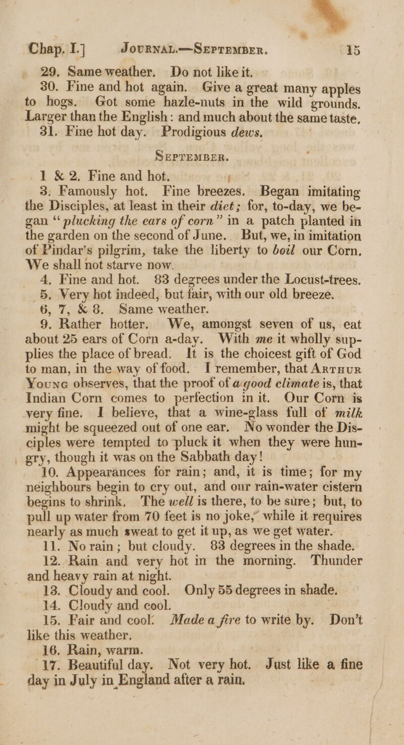 . | = Chap. I] J OURNAL.—SEPTEMBER. 15 29, Same weather. Do not like it. 30. Fine and hot again. Give a great many apples to hogs. Got some hazle-nuts in the wild grounds. Larger than the English: and much about the same taste, 31. Fine hot day. Prodigious dews. SEPTEMBER. 1 &amp; 2, Fine and hot. ; 3: Famously hot. Fine breezes. Began imitating the Disciples, at least in their diet; for, to-day, we be- gan “‘ plucking the ears of corn” in a patch planted in the garden on the second of June. But, we, in imitation of Pindar’s pilgrim, take the liberty to boil our Corn, We shall not starve now. 4, Fine and hot. 83 degrees under the Locust-trees. 5. Very hot indeed, but tair, with our old breeze. 6, 7, &amp; 8. Same weather. 9. Rather hotter. We, amongst seven of us, eat about 25 ears of Corn a-day. With me it wholly sup- plies the place of bread. It is the choicest gift of God to man, in the way of food. I remember, that Arrnur Youne observes, that the proof of a good climate is, that Indian Corn comes to perfection init. Our Corn is very fine. I believe, that a wine-glass full of milk ciples were tempted to pluck it when they were hun- gry, though it was on the Sabbath day! 10. Appearances for rain; and, it is time; for my neighbours begin to cry out, and our rain-water cistern begins to shrink, The well is there, to be sure; but, to pull up water from 70 feet is no joke,” while it requires nearly as much sweat to get it up, as we get water. | 11. Norain; but cloudy. 83 degrees in the shade. 12. Rain and very hot in the morning. Thunder and heavy rain at night. : 13. Cloudy and cool. Only 55 degrees in shade. 14. Cloudy and cool. 15. Fair and cool’ Madea fire to write by. Don’t like this weather. 16. Rain, warm. . 17. Beautiful day. Not very hot. Just like a fine day in July in England after a rain. |