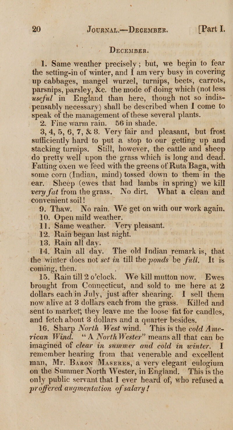 4 . DecEMBER. 1. Same weather precisely; but, we begin to fear the setting-in of winter, and | am very busy im covering up cabbages, mangel wurzel, turnips, beets, carrots, parsnips, parsley, &c. the mode of doing which (not less useful in England than here, though not so indis- -pensably necessary) shall be described when I come to speak of the management of these several plants. 2. Fine warm rain. 56 in shade. 3, 4,5, 6, 7, & 8. Very fair and pleasant, but frost sufficiently hard to put a stop to our getting up and stacking turnips. Still, however, the cattle and sheep do pretty well upon the grass which is long and dead. Fatting oxen we feed with the greens of Ruta Baga, with some corn (Indian, mind) tossed down to them in the ear. Sheep (ewes that had lambs in spring) we kill very fat from the grass. No dirt. What a clean and convenient soil! | 9. Thaw. No rain. We get on with our work again. 10. Open mild weather. 11. Same weather. Very pleasant. _ 12. Rain began last night. 13. Rain all day. ‘ 14, Rain all day. The old Indian remark is, that the winter does not set in till the ponds be full. It is coming, then. | 15. Rain till2o0’clock. We kill mutton now. Ewes brought from Connecticut, and sold to me here at 2 dollars each in July, just after shearing. I sell them now alive at 3 dollars each from the grass. Killed and ‘sent to market; they leave me the loose fat for candles, and fetch about 3 dollars and a quarter besides. 16, Sharp North West wind. This is the cold Ame- rican Wind. ‘A North Wester” means all that can be imagined of clear in summer and cold in winter. 1 remember hearing from that venerable and excellent man, Mr. Baron Masergs, a very elegant eulogium on the Summer North Wester, in England. This is the only public servant that I ever heard of, who refused a proffered augmentation of salary !