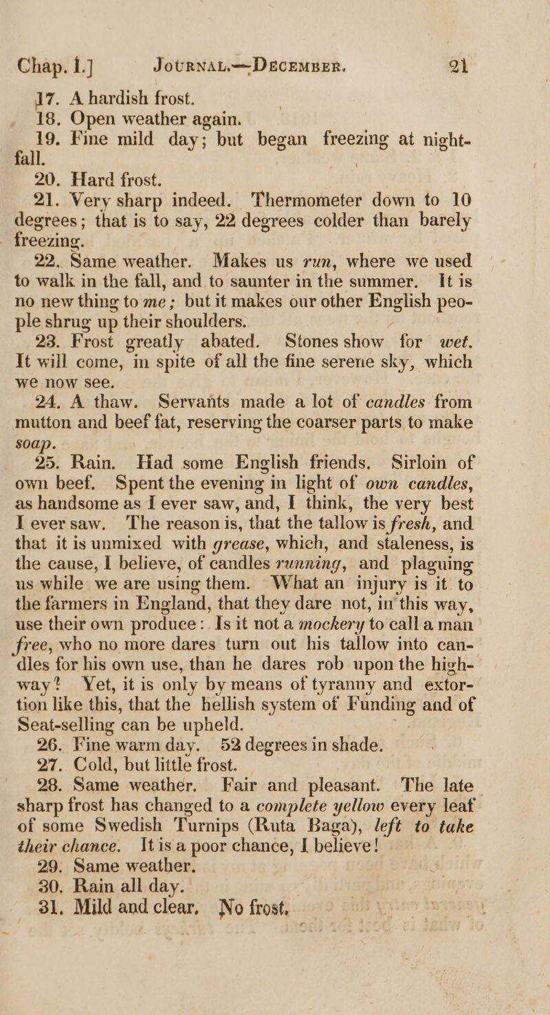 17. A hardish frost. 18, Open weather again. 19. Fie mild day; but began freezing at night- 20. Hard frost. 21. Very sharp indeed. Thermometer down to 10 degrees; that is to say, 22 degrees colder than barely freezing. 22. Same weather. Makes us run, where we used to walk in the fall, and to saunter in the summer. It is no new thing to me ; but it makes our other English peo- ple shrug up their shoulders. 23. Frost greatly abated. Stonesshow for wet. It will come, in spite of all the fine serene sky, which we now see. | 24, A thaw. Servants made a lot of candles from mutton and beef fat, reserving the coarser parts to make soap. 35, Rain. Had some English friends, Sirloin of own beef. Spent the evening in light of own candles, as handsome as { ever saw, and, I think, the very best Teversaw. The reason is, that the tallow is fresh, and that it is unmixed with grease, which, and staleness, is the cause, I believe, of candles running, and plaguing us while we are using them. What an injury is it to the farmers in England, that they dare not, in’ this way, use their own produce: Is it not a mockery to calla man free, who no more dares turn out his tallow mto can- dies for his own use, than he dares rob upon the high- way? Yet, it is only by means of tyranny and extor- tion like this, that the hellish system of Funding and of Seat-selling can be upheld. 26. Fine warmday. 52 degrees in shade. 27. Cold, but little frost. — 28. Same weather. Fair and pleasant. The late sharp frost has changed to a complete yellow every leaf of some Swedish Turnips (Ruta Baga), left to take their chance. Itis a poor chance, I believe! 29. Same weather. 30. Rain all day. 31. Mild and clear, No frost,