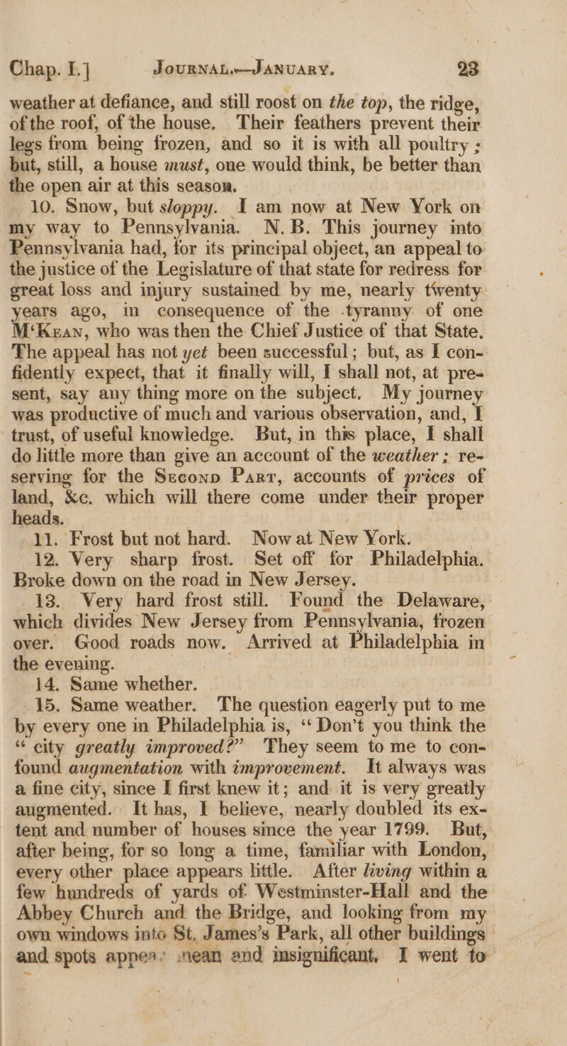 weather at defiance, and still roost on the top, the ridge, of the roof, of the house. Their feathers prevent their legs from being frozen, and so it is with all poultry ; but, still, a house must, one would think, be better than the open air at this season. 10. Snow, but sloppy. I am now at New York on my way to Pennsylvania. N.B. This journey into Pennsylvania had, for its principal ebject, an appeal to the justice of the Legislature of that state for redress for great loss and injury sustamed by me, nearly tiventy years ago, in consequence of the .tyranny of one M‘Kean, who was then the Chief Justice of that State, The appeal has not ye¢ been successful; but, as I con- fidently expect, that it finally will, I shall not, at pre- sent, say any thing more on the subject. My journey was productive of much and various observation, and, f trust, of useful knowledge. But, in this place, I shall do little more than give an account of the weather ; re- serving for the Seconp Parr, accounts of prices of land, &amp;c. which will there come under their proper heads. , 11. Frost but not hard. Now at New York. 12. Very sharp frost. Set off for Philadelphia. Broke down on the road in New Jersey. 3 13. Very hard frost still, Found the Delaware, which divides New Jersey from Pennsylvania, frozen over. Good roads now. Arrived at Philadelphia in the evening. 14. Same whether. 15. Same weather. The question eagerly put to me by every one in Philadelphia is, ‘‘ Don’t you think the * city greatly improved?” They seem to me to con- found augmentation with improvement. It always was a fine city, since I first knew it; and it is very greatly augmented. It has, I believe, nearly doubled its ex- tent and number of houses since the year 1799. But, after being, for so long a time, familiar with London, every other place appears little. After living within a few hundreds of yards of Westminster-Hall and the Abbey Church and the Bridge, and looking from my own windows into St, James’s Park, all other buildings