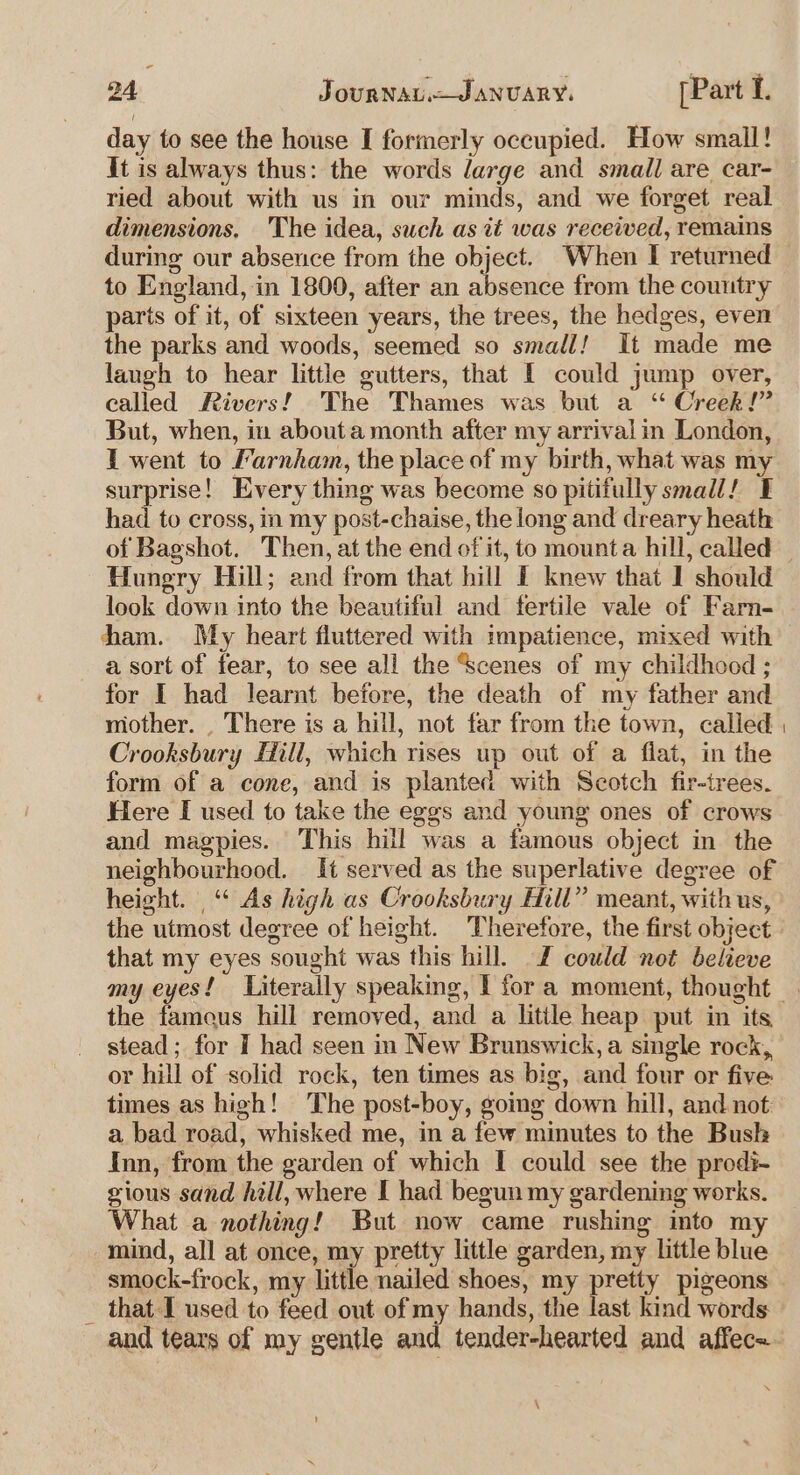 day to see the house I formerly occupied. How small! it is always thus: the words large and small are car- ried about with us in our minds, and we forget real dimensions. The idea, such as it was received, remains during our abseuce from the object. When I returned to England, in 1800, after an absence from the couutry paris of it, of sixteen years, the trees, the hedges, even the parks and woods, seemed so small! It made me laugh to hear little gutters, that I could jump over, called Rivers! The Thames was but a “ Creek!” But, when, in abouta month after my arrival in London, I went to Farnham, the place of my birth, what was my surprise! Every thing was become so pitifully small! ¥ had to cross, in my post-chaise, the long and dreary heath of Bagshot. Then, at the end of it, to mounta hill, called — Hungry Hill; and from that hill I knew that I should look down into the beautiful and fertile vale of Farn- ham. My heart fluttered with impatience, mixed with a sort of fear, to see all the Scenes of my childhood ; for I had learnt before, the death of my father and mother. . There is a hill, not far from the town, called Crooksbury Hill, which rises up out of a flat, in the form of a cone, and is planted with Scotch fir-trees. Here I used to take the eggs and young ones of crows and magpies. This hill was a famous object in the neighbourhood. It served as the superlative degree of height. “ As high as Crooksbury Hill” meant, with us, the utmost degree of height. Therefore, the first object that my eyes sought was this hill. Z could not believe my eyes! Literally speaking, I for a moment, thought . the tameus hill removed, and a litile heap put in its stead; for I had seen in New Brunswick, a single rock, or hill of solid rock, ten times as big, and four or five times as high! The post-boy, going down hill, and not: a bad road, whisked me, in a few minutes to the Bush Inn, from the garden of which I could see the prodi-~ gious sand hill, where I had begun my gardening works. What a nothing! But now came rushing imto m mind, all at once, my pretty little garden, my little blue smock-frock, my little nailed shoes, my pretty pigeons _ that I used to feed out of my hands, the last kind words and tears of my gentle and tender-hearted and affec- \