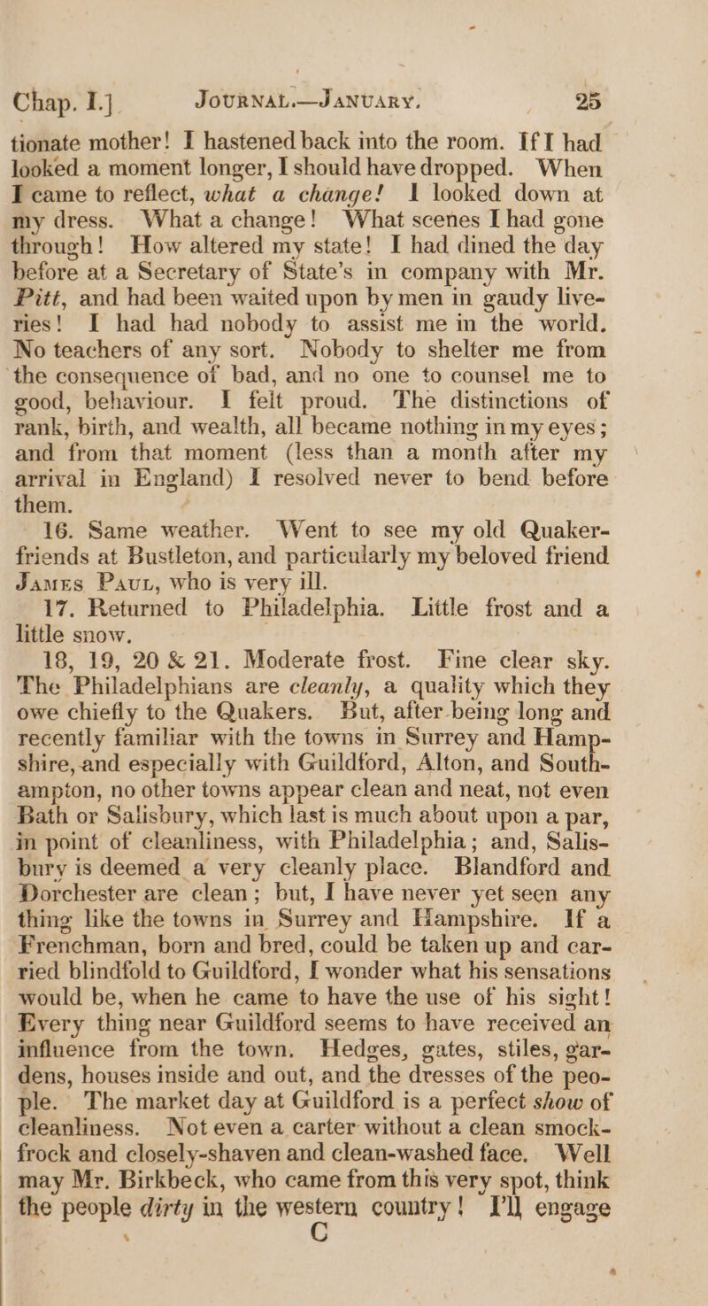 tionate mother! I hastened back into the room. If I had looked a moment longer, I should have dropped. When I came to reflect, what a change! I looked down at my dress. What a change! What scenes [had gone through! How altered my state! I had dined the day before at a Secretary of State’s in company with Mr. Pitt, and had been waited upon by men in gaudy live- ries! I had had nobody to assist me in the world. No teachers of any sort. Nobody to shelter me from the consequence of bad, and no one to counsel me to good, behaviour. I felt proud. The distinctions of rank, birth, and wea!th, all became nothing in my eyes ; and from that moment (less than a month after my arrival in England) I resolved never to bend before them. 16. Same weather. Went to see my old Quaker- friends at Bustleton, and particularly my beloved friend James Paut, who is very ill. 17. Returned to Philadelphia. Little frost and a little snow. 18, 19, 20 &amp; 21. Moderate frost. Fine clear sky. The Philadelphians are cleanly, a quality which they owe chiefly to the Quakers. But, after being long and recently familiar with the towns in Surrey and Hamp- shire, and especially with Guildford, Alton, and South- ampton, no other towns appear clean and neat, not even Bath or Salisbury, which last is much about upon a par, bury is deemed a very cleanly place. Blandford and Dorchester are clean; but, I have never yet seen any thing like the towns in Surrey and Hampshire. If a Frenchman, born and bred, could be taken up and car- ried blindfold to Guildford, I wonder what his sensations would be, when he came to have the use of his sight! Every thing near Guildford seems to have received an influence from the town. Hedges, gates, stiles, gar- dens, houses inside and out, and the dresses of the peo- ple. The market day at Guildford is a perfect show of may Mr. Birkbeck, who came from this very spot, think the people dirty in the er country! Dl] engage %