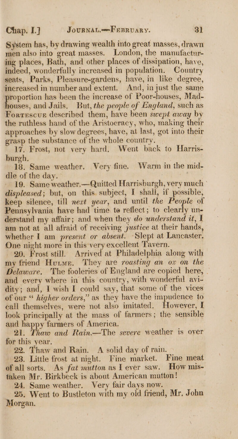 System has, by drawing wealth into great masses, drawn men also into great masses. London, the manufactur- ing places, Bath, and other places of dissipation, have, indeed, wonderfully increased in population. Country seats, Parks, Pleasure-gardens, have, in like degree, increased in number and extent. And, in just the same portion has been the increase of Poor-houses, Mad- ouses, and Jails. But, the people of England, such as Fortescue described them, have been swept away by the ruthless hand of the Aristocracy, who, making their approaches by slow degrees, have, at last, got into their grasp the substance of the whole country, 17. Frost, not very hard, Went back to Harris- burgh. 18. Same weather. Very fine. Warm in the mid- dle of the day. 7 | 19. Same weather.—Quitted Harrisburgh, very much ° displeased; but, on this. subject, I shall, if possible, keep silence, till next year, and until the People of Pennsylvania have had time te reflect; to clearly un- derstand my affair; and when they do understand it, I am not at all afraid of receiving justice at their hands, whether I am present or absent. Slept at Lancaster. One night more in this'very excellent Tavern. 20. Frost still. Arrived at Philadelphia along with my friend Huume. They are roasting an ox on the Delaware. The fooleries of England are copied here, . and every where in this country, with wonderful avi- dity; and, I wish I could say, that some of the vices of our “ higher orders,” as they have the impudence to call themselves, were not also imitated, owever, I look principally at the mass of farmers; the sensible aud happy farmers of America. 21. Thaw and Rain.—The severe weather is over for this year. 22. Thaw and Rain. A solid day of rain. 23. Little frost at night. Fine market. Fine meat of all sorts. As fat mutton as Lever saw. How mis- taken Mr. Birkbeck is about American mutton! 24, Same weather. Very fair days now. 25. Went to Bustleton with my old friend, Mr, John Morgan.