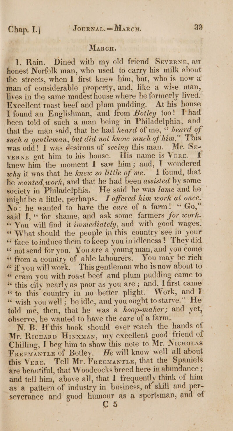 Marcu. 1. Rain. Dined with my old friend Srverye, aw honest Norfolk man, who used to carry his milk about the streets, when I first knew him, but, who is now a man of considerable property, and, like a wise man, lives in the same modest house where he formerly lived. Excellent roast beef and plum pudding. At his house T found an Englishman, and from Botley too! Thad been told of such a man being in Philadelphia, and that the man said, that he had heard of me, “ heard of such a gentleman, but did not know much of him.” This was odd! I was desirous of seeing this man. Mr. Sr verne got him to his house. His name is Verz. Ff knew him the moment I saw him; and, I wondered why it was that he knew so little of me. I found, that he wanted, work, and that he had been assisted by some society in Philadelphia. He said he was lame and he ~ might be a little, perhaps. J offered him work at once. No: he wanted to have the care of a farm! ‘“ Go,” said I, ‘ for shame, and ask some farmers for work. ‘You will find it immediately, and with good wages. “¢ What should the people in this country see in your ‘ face toinduce them to keep you inidleness? They did . ‘ not send for you. You are a young man, and you come “ from a country of able labourers. You may be rich « if you will work. This gentleman who 1s now about to “ cram you with roast beef and plum pudding came to “this city nearly as poor as you are ; and, I first came “to this country in no-better plight. Work, and I “ wish you well; be idle, and you ought tostarve.” He told me, then, that he was a hoop-maker; and yet, — observe, he wanted to have the care of a farm. N. B. If this book should ever reach the hands of Mr. Ricuarp Hixxman, my excellent good friend of Chilling, I beg him to show this note to Mr. Nicnonas Freemantze of Botley. He will know well all about this Verz. Tell Mr. Freemantie, that the Spaniels are beautiful, that Woodcocks breed here in abundance ; and tell him, above all, that I frequently think of him as a pattern of industry in business, of skill and per- severance and good dears as a sportsman, and of