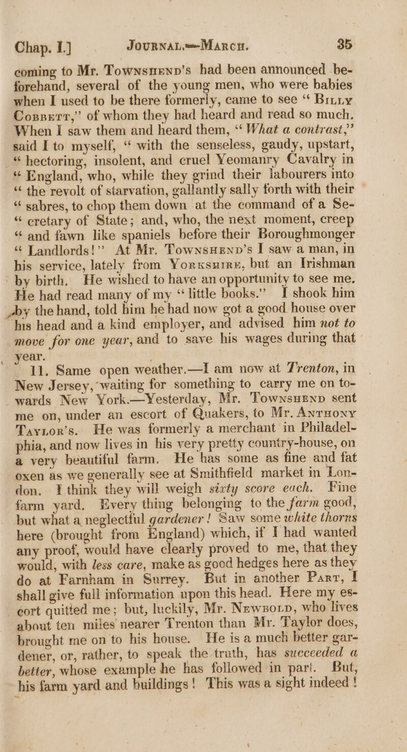 coming to Mr. Townsuewn’s had been announced _be- forehand, several of the young men, who were babies when I used to be there formerly, came to see “ Bitty Cozssert,” of whom they had heard and read so much. When I saw them and heard them, ‘“‘ What a contrast,” said I to myself, “‘ with the senseless, gaudy, upstart, _“ hectoring, insolent, and cruel Yeomanry Cavalry in “ England, who, while they grind their labourers into “ the revolt of starvation, gallantly sally forth with their — “‘ sabres, to chop them down at the command of a Se- “ cretary of State; and, who, the next moment, creep “ and fawn like spaniels before their Boroughmonger “ Landlords!” At Mr. TownsHENnp’s I saw a man, in his service, lately from Yorxsuree, but an Irishman by birth. He wished to have an opportunity to see me. He had read many of my ‘little books.” I shook him _dy the hand, told him he had now got a good house over “his head and a kind employer, and advised him not to move for one year, and to save his wages during that ear. if 11. Same open weather.—I am now at Trenton, in New Jersey, waiting for something to carry me on to- wards New York.—Yesterday, Mr. Townsuenp sent me on, under an escort of Quakers, to Mr. Anrnony Tayior’s. He was formerly a merchant in Philadel- phia, and now lives in his very pretty country-house, on a very beautiful farm. He has some as fine and fat oxen as we generally see at Smithfield market in Lon- don, think they will weigh sixty score each. Fine farm yard, Every thing belonging to the farm good, but what a neglectful gardener! Saw some white thorns here (brought from England) which, if I had wanted any proof, would have clearly proved to me, that they would, with less care, make as good hedges here as they do at Farnham in Surrey. But in another Parr, I shall give full information upon this head. Here my es- cort quitted me; but, luckily, Mr. Newszo tp, who lives about ten miles nearer Trenton than Mr. Taylor does, brought me on to his house. He is a much better gar- dener, or, rather, to speak the truth, has succeeded a better, whose exemple he has followed in pari. But, his farm yard and buildings! This was a sight indeed !