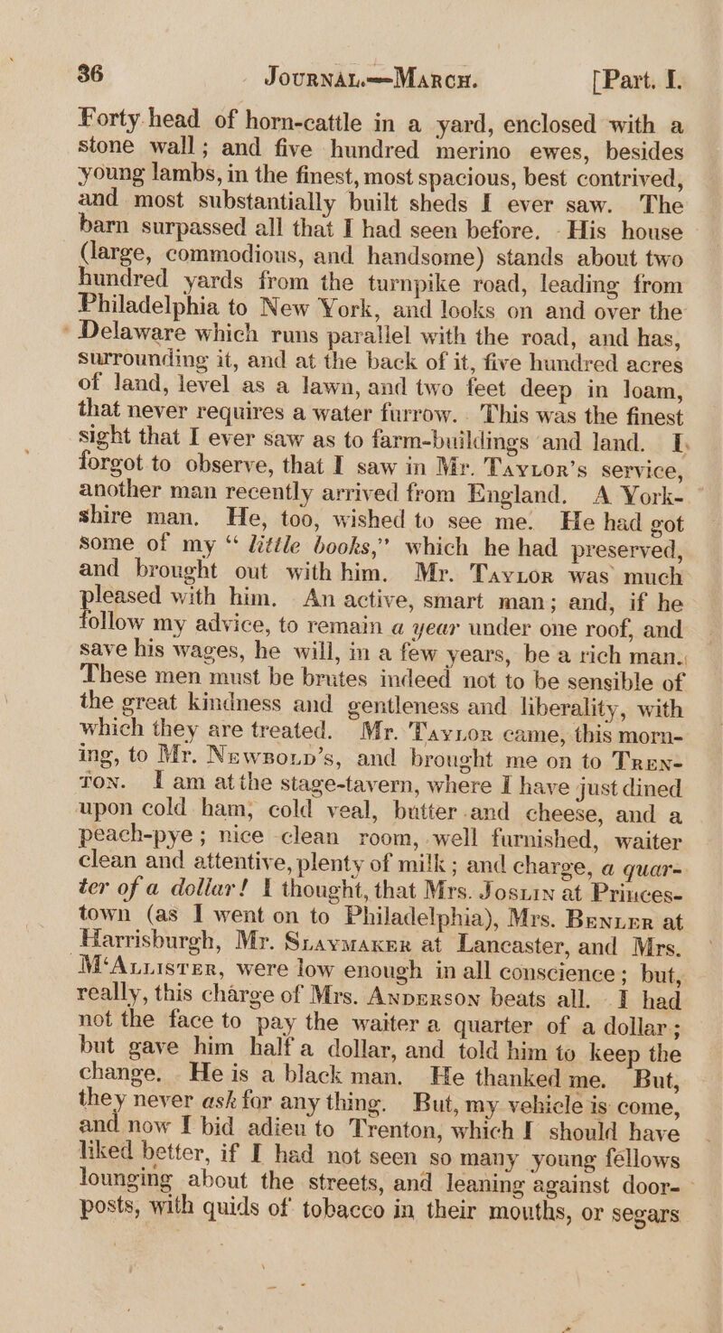 Forty head of horn-catile in a yard, enclosed with a stone wall; and five hundred merino ewes, besides young lambs, in the finest, most spacious, best contrived, and most substantially built sheds I ever saw. The barn surpassed all that I had seen before. His house (large, commodious, and handsome) stands about two hundred yards from the turnpike road, leading from Philadelphia to New York, and looks on and over the * Delaware which runs parallel with the road, and has, surrounding it, and at the back of it, five hundred acres of land, level as a lawn, and two feet deep in loam, that never requires a water furrow. . This was the finest sight that I ever saw as to farm-buildings and land. [. forgot to observe, that I saw in Mr. Taytor’s Service, another man recently arrived from England. A York-_ shire man. He, too, wished to see me. He had got some of my “ Uittle books,’ which he had preserved, and brought out with him. Mr. Taynor was much pee with him. An active, smart man; and, if he ollow my advice, to remain a year under one roof, and save his wages, he will, in a few years, be a rich man. These men must be brutes indeed not to be sensible of the great kindness and gentleness and liberality, with which they are treated. Mr. 'Taynor came, this morn- ing, to Mr. Newzonn’s, and brought me on to Tren- ton. I am atthe stage-tavern, where I have just dined upon cold ham, cold veal, butter and cheese, and a peach-pye ; nice clean room, well furnished, waiter clean and attentive, plenty of milk; and charge, a quar= ter of a dollar! thought, that Mrs. Jostin at Princes. town (as I went on to Philadelphia), Mrs. Benuer at Harrisburgh, Mr. Sraymaxer at Lancaster, and Mrs. -M‘Auuistrer, were low enough in all conscience; but, really, this charge of Mrs. Anprrson beats all. I had not the face to pay the waiter a quarter of a dollar; but gave him half a dollar, and told him to keep the change. He is a black man. He thanked me. But, they never ask for any thing. But, my vehicle is come, and now I bid adieu to Trenton, which I should have hiked better, if I had not seen so many young fellows lounging about the streets, and leaning against door- posts, with quids of tobacco in their mouths, or segars