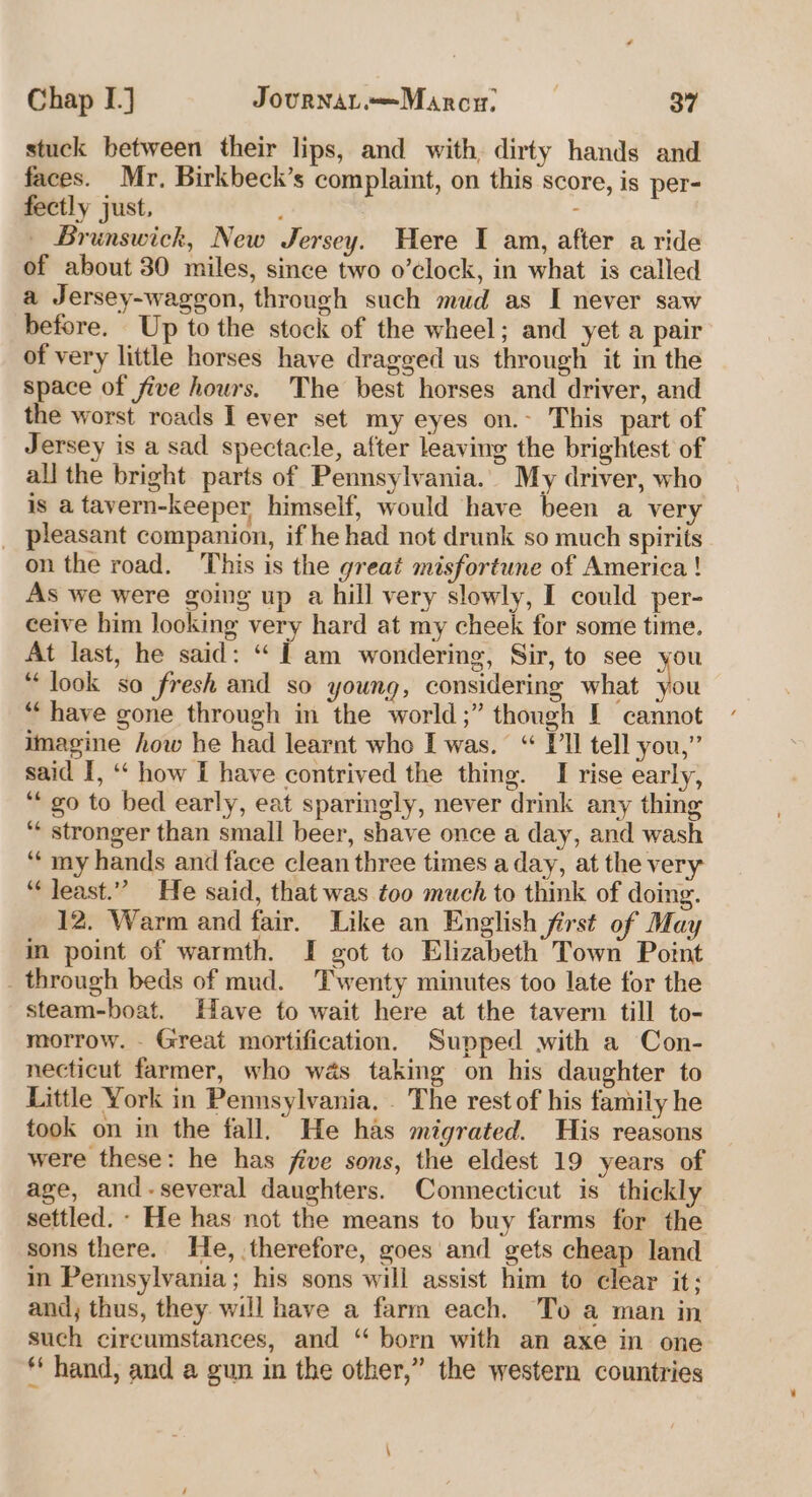 stuck between their lips, and with, dirty hands and faces. Mr. Birkbeck’s complaint, on this score, is per- fectly just, : — Brunswick, New Jersey. Here I am, after a ride of about 30 miles, since two o’clock, in what is called a Jersey-waggon, through such mud as I never saw before. Up to the stock of the wheel; and yet a pair of very little horses have dragged us through it in the space of five hours. The best horses and driver, and the worst roads I ever set my eyes on.- This part of Jersey is a sad spectacle, after leaving the brightest of all the bright parts of Pennsylvania. My driver, who is a tavern-keeper himself, would have been a very _ pleasant companion, if he had not drunk so much spirits on the road. This is the great misfortune of America ! As we were going up a hill very slowly, I could per- ceive him looking very hard at my cheek for some time. At last, he said: “ 1 am wondering, Sir, to see you “look so fresh and so young, considering what you “have gone through in the world ;” though [ cannot imagine how he had learnt who I was. “ Pll tell you,” said I, ‘‘ how I have contrived the thing. I rise early, “go to bed early, eat sparingly, never drink any thing ‘* stronger than small beer, shave once a day, and wash “‘ my hands and face clean three times a day, at the very “Jeast.” He said, that was too much to think of doing. 12. Warm and fair. Like an English first of May in point of warmth. I got to Elizabeth Town Point _ through beds of mud. Twenty minutes too late for the steam-boat. Have to wait here at the tavern till to- morrow. - Great mortification. Supped with a Con- necticut farmer, who was taking on his daughter to Little York in Pennsylvania. . The rest of his family he took on in the fall. He has migrated. His reasons were these: he has five sons, the eldest 19 years of age, and-several daughters. Connecticut is thickly settled. - He has not the means to buy farms for the sons there. He, therefore, goes and gets cheap land in Pennsylvania; his sons will assist him to clear it; and, thus, they will have a farm each. To a man in such circumstances, and “ born with an axe in one * hand, and a gun in the other,” the western countries