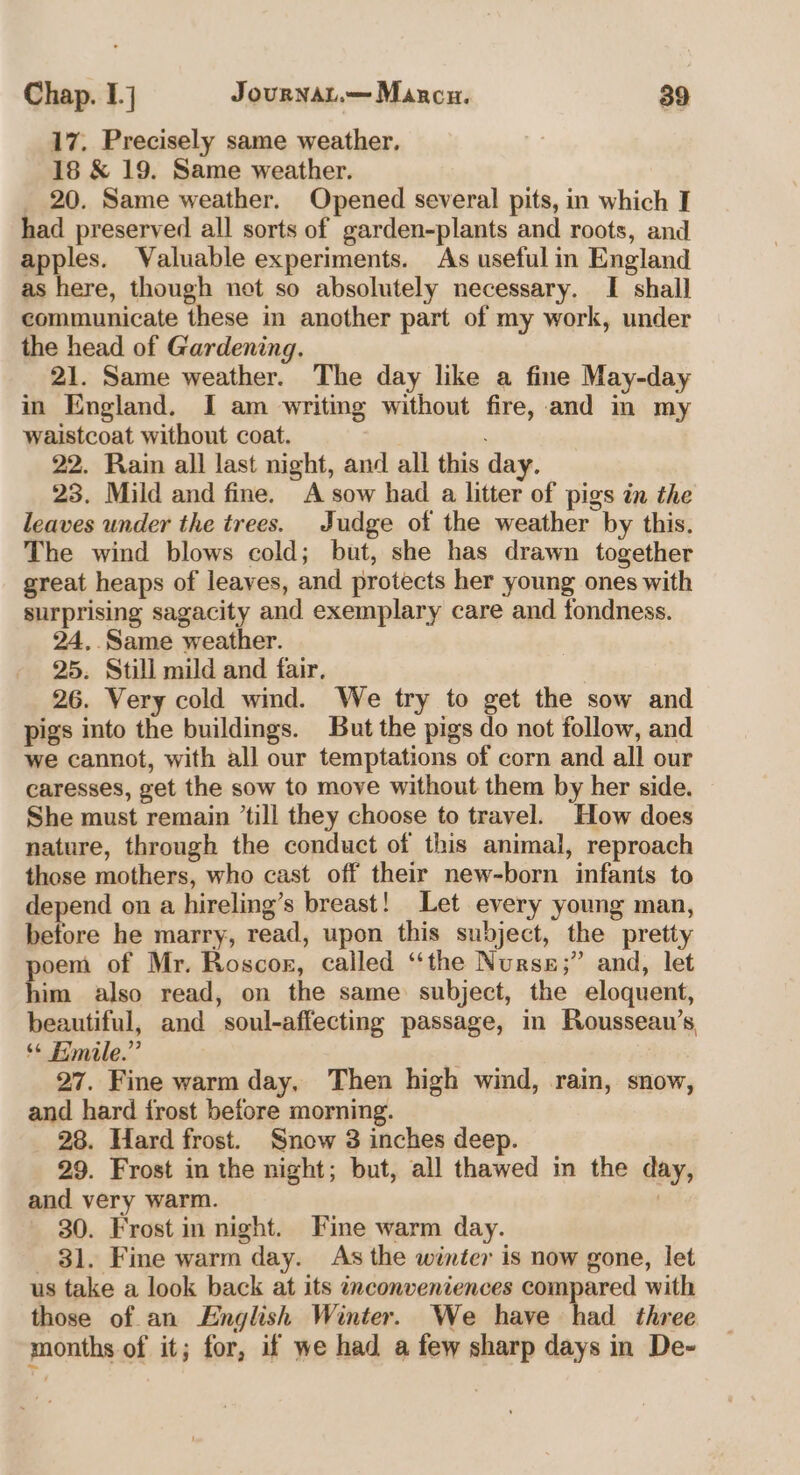 17. Precisely same weather. 18 &amp; 19. Same weather. _ 20. Same weather. Opened several pits, in which I had preserved all sorts of garden-plants and roots, and apples. Valuable experiments. As useful in England as here, though net so absolutely necessary. I shall communicate these in another part of my work, under the head of Gardening. 21. Same weather. The day like a fine May-day in England. I am writing without fire, and in my waistcoat without coat. 22. Rain all last night, and all this day. 23. Mild and fine. A sow had a litter of pigs in the leaves under the trees. Judge of the weather by this. The wind blows cold; but, she has drawn together great heaps of leaves, and protects her young ones with surprising sagacity and exemplary care and fondness. 24, Same weather. 25. Still mild and fair. 26. Very cold wind. We try to get the sow and pigs into the buildings. But the pigs do not follow, and we cannot, with all our temptations of corn and all our caresses, get the sow to move without them by her side. She must remain ’till they choose to travel. How does nature, through the conduct of this animal, reproach those mothers, who cast off their new-born infants to depend on a hireling’s breast! Let every young man, before he marry, read, upon this subject, the pretty oem of Mr. Roscor, called ‘the Nurss;” and, let him also read, on the same subject, the eloquent, beautiful, and soul-affecting passage, in Rousseau’s ** Emile.” 27. Fine warm day, Then high wind, rain, snow, and hard frost before morning. 28. Hard frost. Snow 3 inches deep. 29. Frost in the night; but, all thawed in the day, and very warm. | 30. Frost in night. Fine warm day. 81. Fine warm day. As the winter is now gone, let us take a look back at its inconveniences compared with those of an English Winter. We have had three s months of it; for, if we had a few sharp days in De-