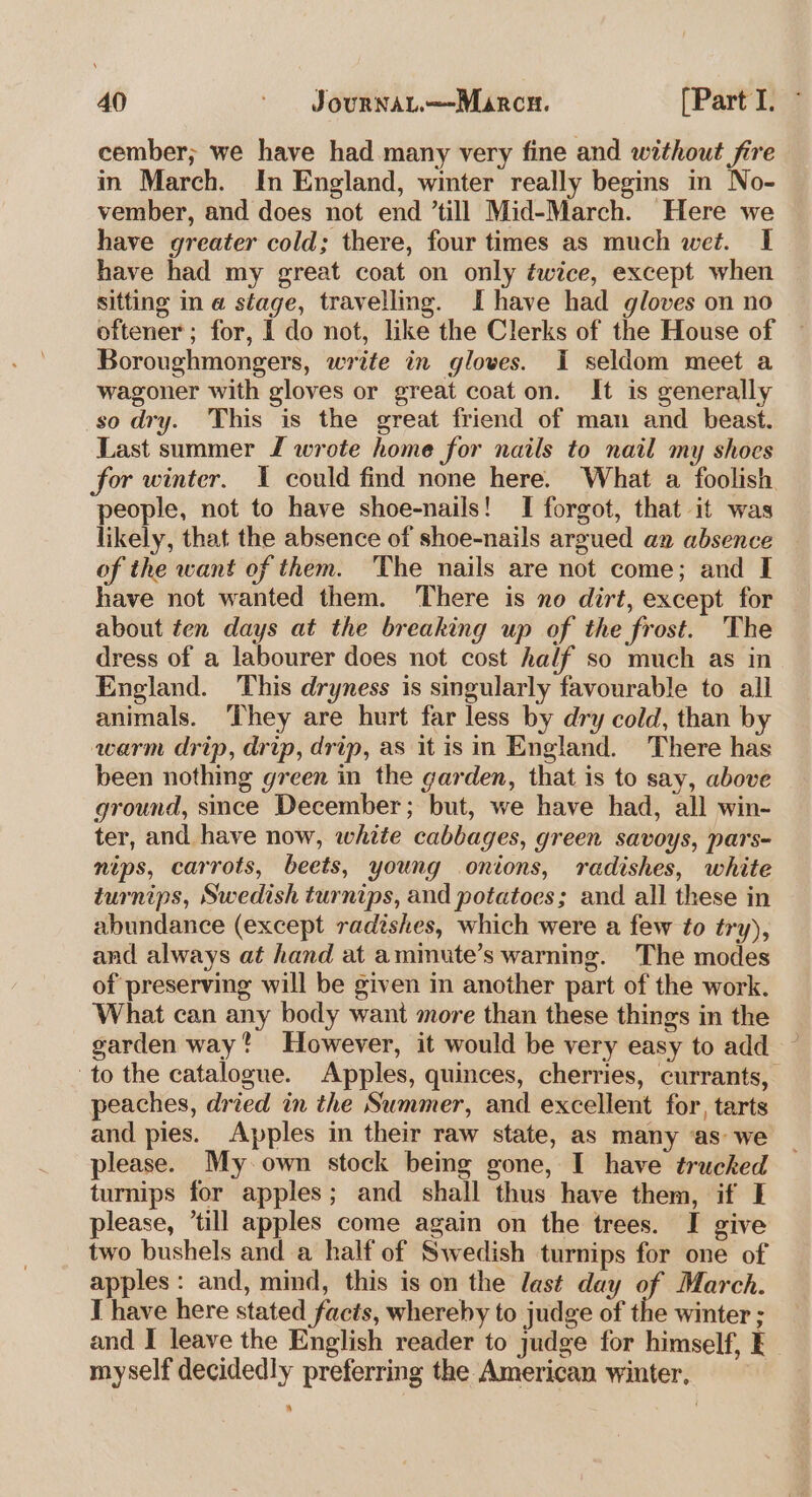 cember; we have had many very fine and without fire in March. In England, winter really begins in No- vember, and does not end ’till Mid-March. Here we have greater cold; there, four times as much wet. I have had my great coat on only éwice, except when sitting im @ stage, travelling. I have had gloves on no oftener; for, 1 do not, like the Clerks of the House of Boroughmongers, write in gloves. I seldom meet a wagoner with gloves or great coat on. It is generally so dry. This is the great friend of man and beast. Last summer f wrote home for nails to nail my shoes for winter. 1 could find none here. What a foolish people, not to have shoe-nails! I forgot, that it was likely, that the absence of shoe-nails argued an absence of the want of them. The nails are not come; and I have not wanted them. There is no dirt, except for about ten days at the breaking up of the frost. The dress of a labourer does not cost half so much as in England. This dryness is singularly favourable to all animals. They are hurt far less by dry cold, than by warm drip, drip, drip, as itis in England. There has been nothing green in the garden, that is to say, above ground, since December; but, we have had, all win- ter, and have now, white cabbages, green savoys, pars- nips, carrots, beets, young onions, radishes, white turnips, Swedish turnips, and potatoes; and all these in abundance (except radishes, which were a few to try), and always at hand at amimute’s warning. The modes of preserving will be given in another part of the work. What can any body want more than these things in the garden way? However, it would be very easy to add to the catalogue. Apples, quinces, cherries, currants, peaches, dried in the Summer, and excellent for, tarts and pies. Apples in their raw state, as many ‘as we please. My-own stock being gone, I have trucked turnips for apples; and shall thus have them, if I please, ‘till apples come again on the trees. I give two bushels and a half of Swedish turnips for one of apples: and, mind, this is on the last day of March. T have here stated facts, whereby to judge of the winter ; and I leave the English reader to judge for himself, E myself decidedly preferring the American winter, ‘