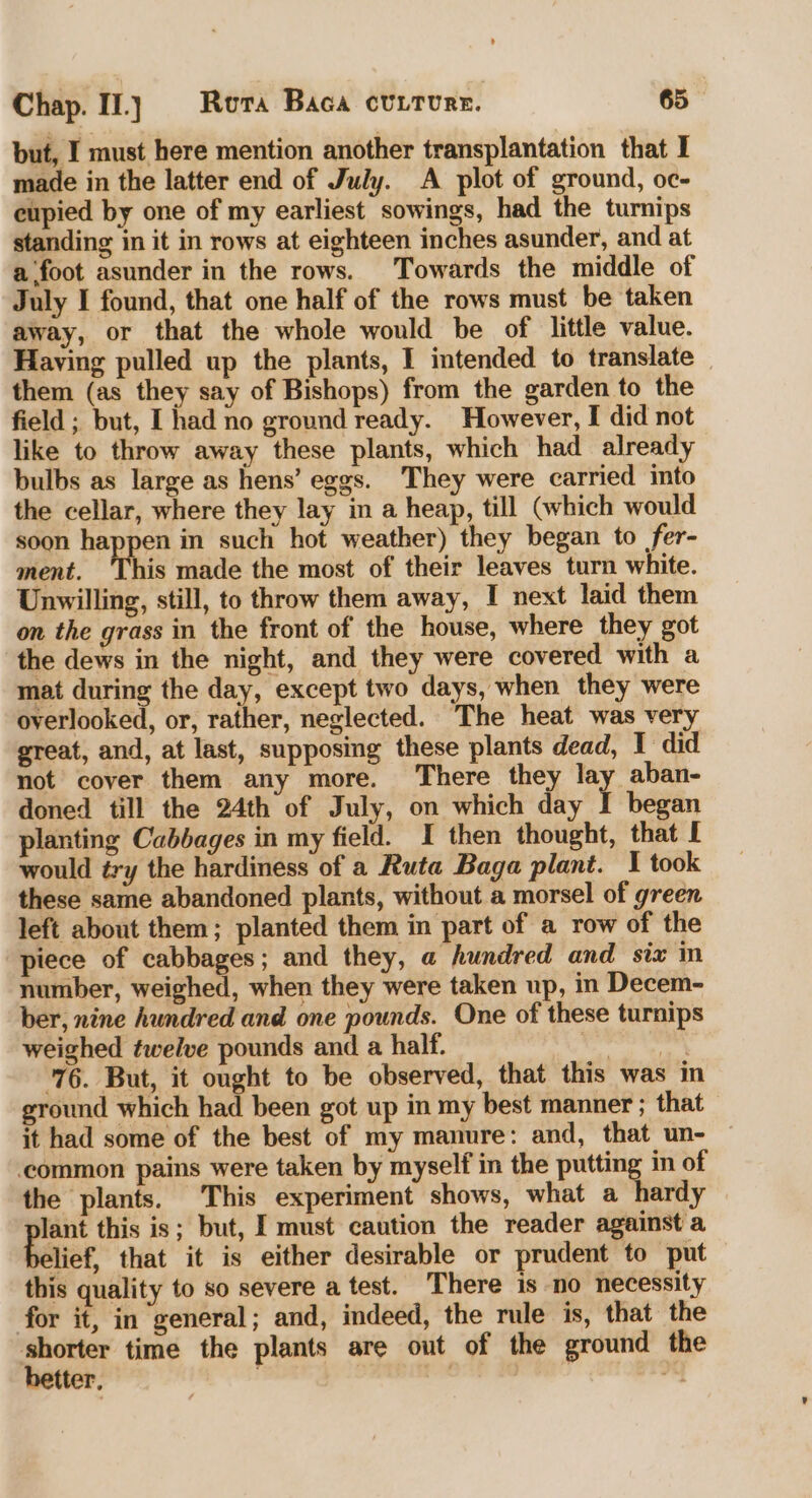 but, I must here mention another transplantation that I made in the latter end of July. A plot of ground, oc- eupied by one of my earliest sowings, had the turnips standing in it in rows at eighteen inches asunder, and at a foot asunder in the rows. Towards the middle of July I found, that one half of the rows must be taken away, or that the whole would be of little value. Having pulled up the plants, I intended to translate them (as they say of Bishops) from the garden to the field; but, I had no ground ready. However, I did not like to throw away these plants, which had already bulbs as large as hens’ eggs. They were carried into the cellar, where they lay in a heap, till Gvhich would soon She in such hot weather) they began to fer- ment. This made the most of their leaves turn white. Unwilling, still, to throw them away, I next laid them on the grass in the front of the house, where they got the dews in the night, and they were covered with a mat during the day, except two days, when they were overlooked, or, rather, neglected. The heat was very great, and, at last, supposing these plants dead, I did not cover them any more. There they lay aban- doned till the 24th of July, on which day I began planting Cabbages in my field. I then thought, that I would éry the hardiness of a Ruta Baga plant. I took these same abandoned plants, without a morsel of green left about them; planted them in part of a row of the piece of cabbages; and they, @ hundred and_ six in number, weighed, when they were taken up, in Decem- ber, nine hundred and one pounds. One of these turnips weighed twelve pounds and a half. oe ae 76. But, it ought to be observed, that this was in ground which had been got up in my best manner ; that it had some of the best of my manure: and, that un- ‘common pains were taken by myself in the putting in of the plants. This experiment shows, what a hardy ety this is; but, I must caution the reader against a lief, that it is either desirable or prudent to ‘put this quality to so severe atest. There is no necessity for it, in general; and, indeed, the rule is, that the : “eta time the plants are out of the ground the