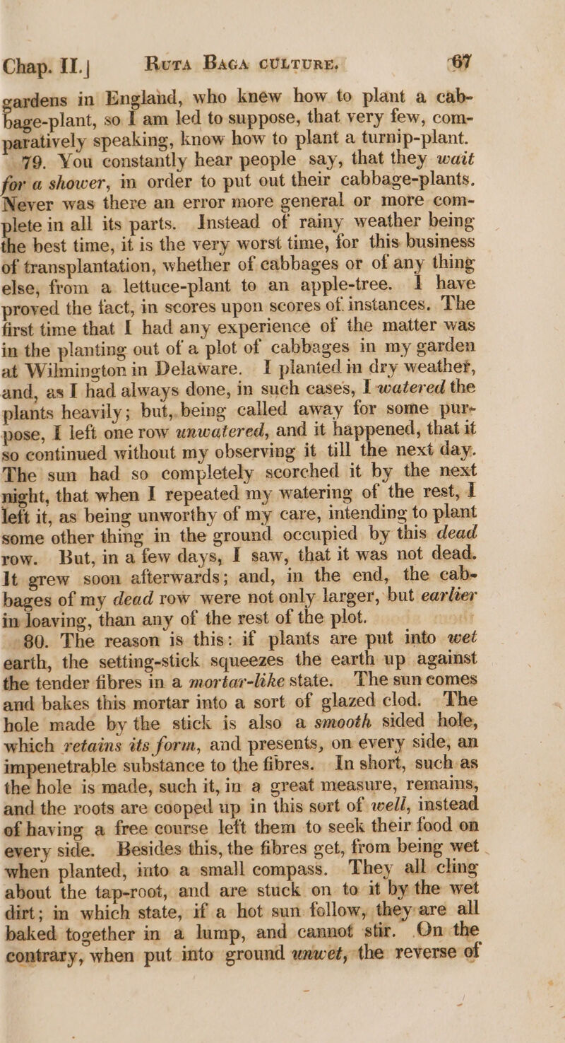 ardens in England, who knew how to plant a cab- age-plant, so I am led to suppose, that very few, com- paratively speaking, know how to plant a turnip-plant. 79. You constantly hear people say, that they wait for a shower, in order to put out their cabbage-plants. Never was there an error more general or more com- plete in all its parts. Instead of rainy weather being the best time, it is the very worst time, for this business of transplantation, whether of cabbages or of any thing else, from a lettuce-plant to an apple-tree. 1 have proved the fact, in scores upon scores of. instances. The first time that I had any experience of the matter was in the planting out of a plot of cabbages in my garden at Wilmington in Delaware. I planted in dry weather, and, as I had always done, in such cases, 1 watered the plants heavily; but,.being called away for some pure pose, I left one row wnwatered, and it happened, that it so continued without my observing it till the next day. The sun had so completely scorched it by the next night, that when I repeated my watering of the rest, i left it, as being unworthy of my care, intending to plant some other thing in the ground occupied by this dead row. But, ina few days, I saw, that it was not dead. It grew soon afterwards; and, in the end, the cab- bages of my dead row were not only larger, but earléer im Joaving, than any of the rest of the plot. te 80. The reason is this: if plants are put into wet earth, the setting-stick squeezes the earth up against the tender fibres in a mortar-like state. The sun comes and bakes this mortar into a sort of glazed clod. _The hole made by the stick is also a smooth sided hole, which retains its form, and presents, on every side, an impenetrable substance to the fibres. In short, such as the hole is made, such it, in a great measure, remains, and the roots are cooped up in this sort of wedi, instead of having a free course left them to seek their food on every side. Besides this, the fibres get, from being wet | when planted, into a small compass. They all cling about the tap-root, and are stuck on to it by the wet dirt; in which state, if a hot sun follow, they are all baked. together in a lump, and cannof stir. On the contrary, when put into ground wnwet, the reverse of