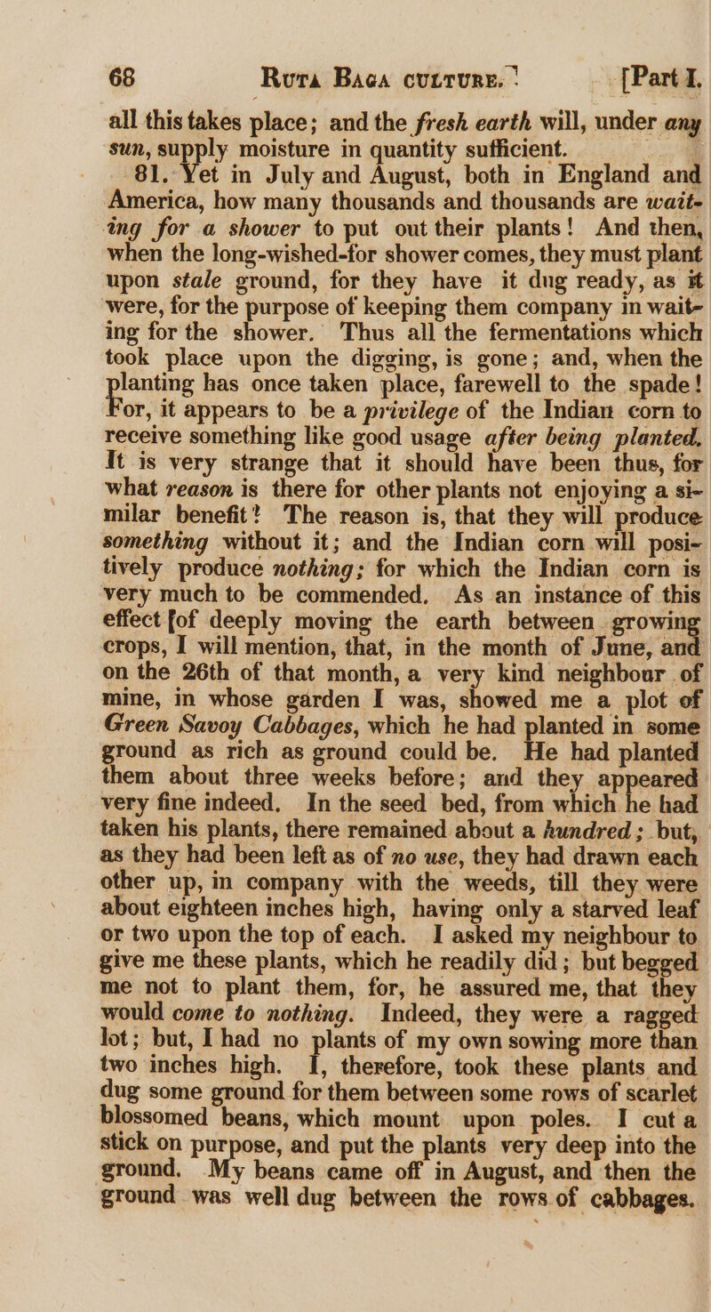 all this takes place; and the fresh earth will, under any sun, ein moisture in quantity sufficient. oi 81. Yet in July and August, both in England and America, how many thousands and thousands are wait- ing for a shower to put out their plants! And then, when the long-wished-for shower comes, they must plant upon stale ground, for they have it dug ready, as # were, for the purpose of keeping them company in wait- ing for the shower. Thus all the fermentations which took place upon the digging, is gone; and, when the pagers has once taken place, farewell to the spade! or, it appears to be a privilege of the Indian corn to receive something like good usage after being planted, It is very strange that it should have been thus, for what reason is there for other plants not enjoying a si- milar benefit? The reason is, that they will produce something without it; and the Indian corn will posi- tively produce nothing; for which the Indian corn is very much to be commended, As an instance of this effect fof deeply moving the earth between. growing crops, I will mention, that, in the month of June, and on the 26th of that month, a very kind neighbour of mine, in whose garden I was, showed me a plot of Green Savoy Cabbages, which he had planted in some ground as rich as ground could be. He had planted them about three weeks before; and they appeared very fine indeed, In the seed bed, from which he had taken his plants, there remained about a hundred ; but, as they had been left as of no use, they had drawn each other up, in company with the weeds, till they were about eighteen inches high, having only a starved leaf or two upon the top of each. I asked my neighbour to give me these plants, which he readily did; but begged me not to plant them, for, he assured me, that they would come to nothing. Indeed, they were a ragged lot; but, [had no plants of my own sowing more than two inches high. I, therefore, took these plants and dug some ground for them between some rows of scarlet blossomed beans, which mount upon poles. I cut a stick on purpose, and put the plants very deep into the ground. My beans came off in August, and then the ground was well dug between the rows of cabbages.