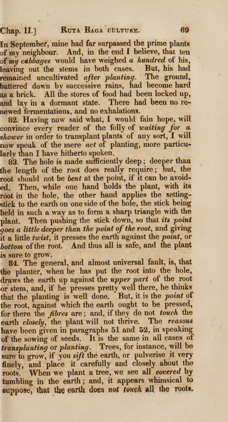 In September, mine had far surpassed the prime plants of my neighbour. And, in the end I believe, that ten of my cabbages would have weighed a hundred of his, leaving out the stems in both cases, But, his had remained uncultivated after planting. The ground, battered down by successive rains, had become hard as a brick. All the stores of food had been locked up, and lay in a dormant state. There had been no re- newed fermentations, and no exhalations. 82. Having now said what, I would fain hope, will convince every reader of the folly of waiting for a shower in order to transplant plants of any sort, I will now i of the mere acé of planting, more particu- larly than I have hitherto spoken. mG 83. The hole is made sufficiently deep; deeper than the length of the root does really require; but, the root should not be bent at the point, if it can be avoid- ed, Then, while one hand holds the plant, with its root in the hole, the other hand applies the setting- stick to the earth on one side of the hole, the stick being held in such a way as to form a sharp triangle with the plant. Then pushing the stick down, so that ats point goes a little deeper than the point of the root, and giving it a little twist, it presses the earth against the point, or bottom of the root. And thus all is safe, and the plant is sure to grow. 84. The general, and almost universal fault, is, that the planter, when he has put the root into the hole, draws the earth up against the upper part of the root or stem, and, if he presses pretty well there, he thinks that the planting is well done. But, it is the point of the root, against which the earth ought to be pressed, for there the fibres are; and, if they do not touch the earth closely, the plant will not thrive. The reasons have been given in paragraphs 51 and 52, in speaking of the sowing of seeds. It is the same in ail cases of transplanting or planting. ‘Trees, for instance, will be sure to grow, if you sift the earth, or pulverise it very finely, and place it carefully and closely about the roots. When we plant a tree, we see all covered by tumbling in the earth; and, it appears whimsical to suppose, that the earth does not touck all the roots.
